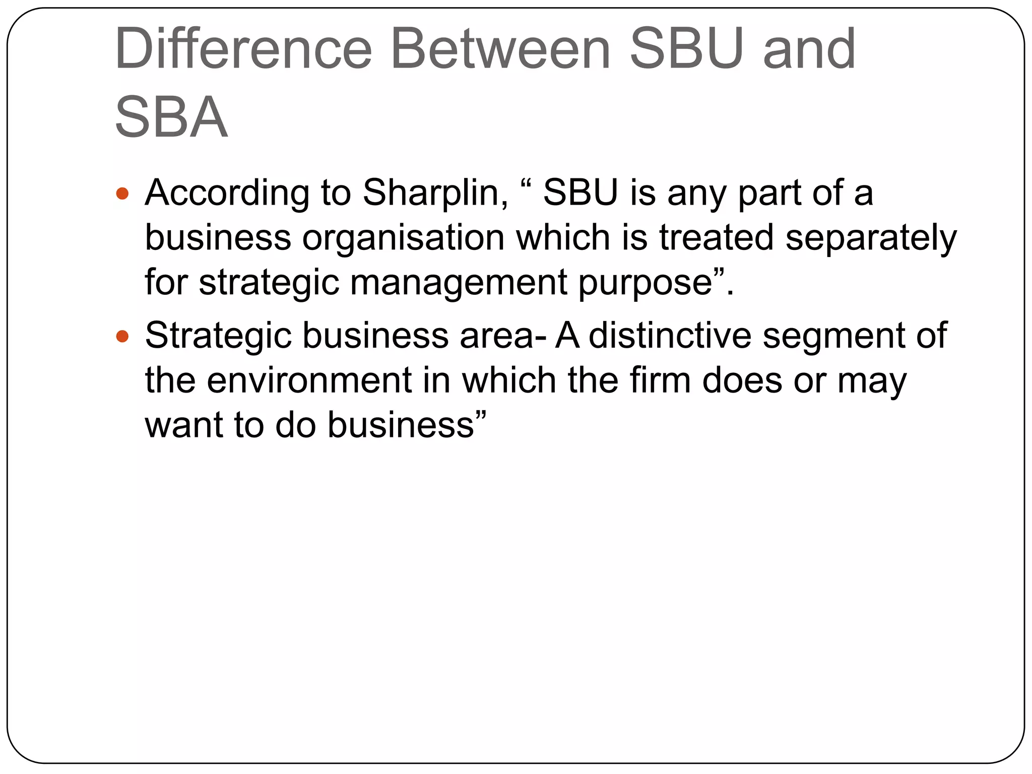 Difference Between SBU and
SBA
 According to Sharplin, “ SBU is any part of a
business organisation which is treated separately
for strategic management purpose”.
 Strategic business area- A distinctive segment of
the environment in which the firm does or may
want to do business”
 