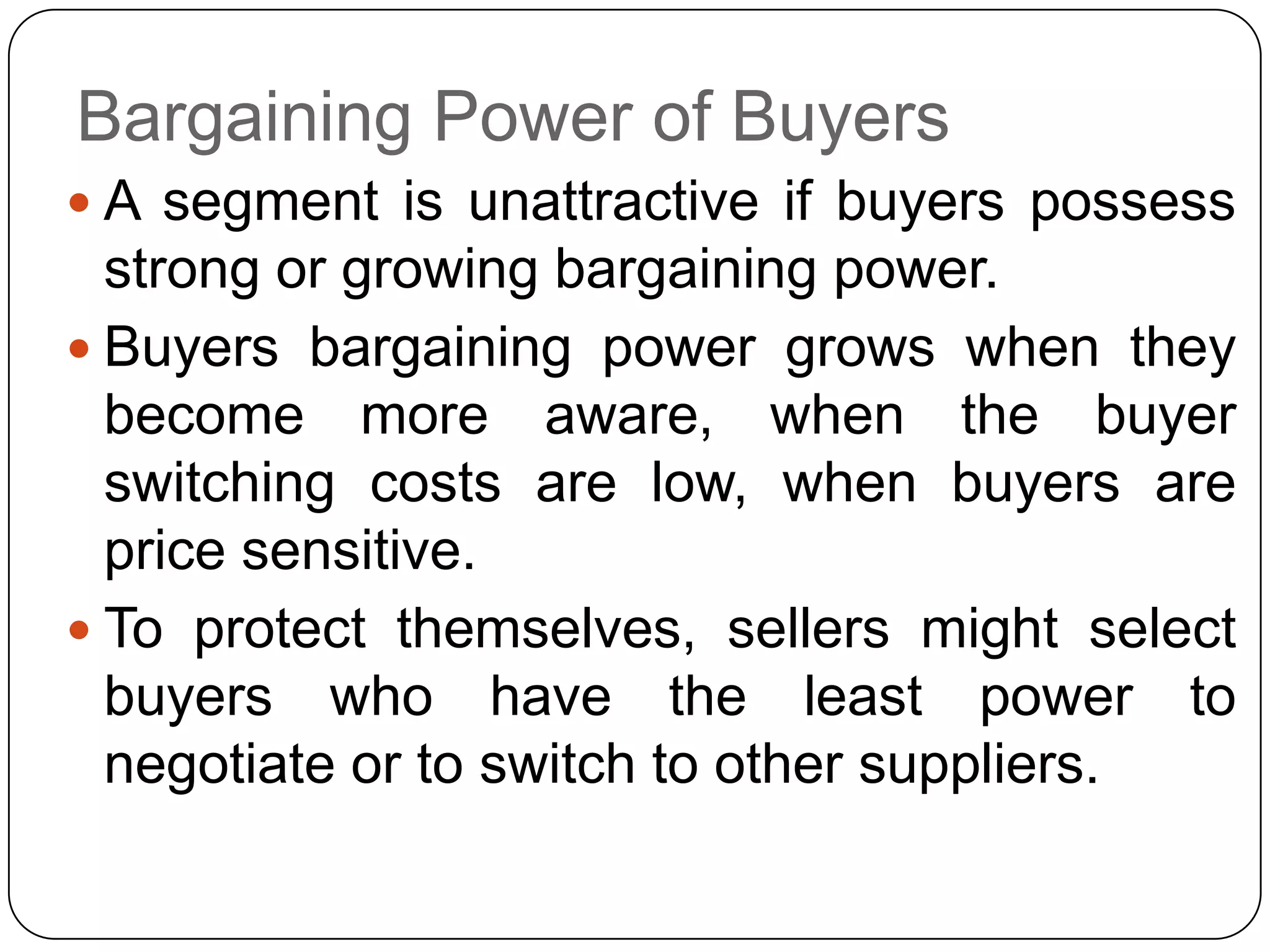 Bargaining Power of Buyers
 A segment is unattractive if buyers possess
strong or growing bargaining power.
 Buyers bargaining power grows when they
become more aware, when the buyer
switching costs are low, when buyers are
price sensitive.
 To protect themselves, sellers might select
buyers who have the least power to
negotiate or to switch to other suppliers.
 