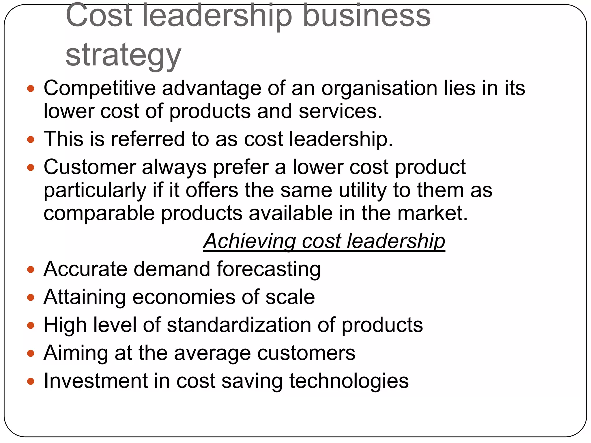 Cost leadership business
strategy
 Competitive advantage of an organisation lies in its
lower cost of products and services.
 This is referred to as cost leadership.
 Customer always prefer a lower cost product
particularly if it offers the same utility to them as
comparable products available in the market.
Achieving cost leadership
 Accurate demand forecasting
 Attaining economies of scale
 High level of standardization of products
 Aiming at the average customers
 Investment in cost saving technologies
 