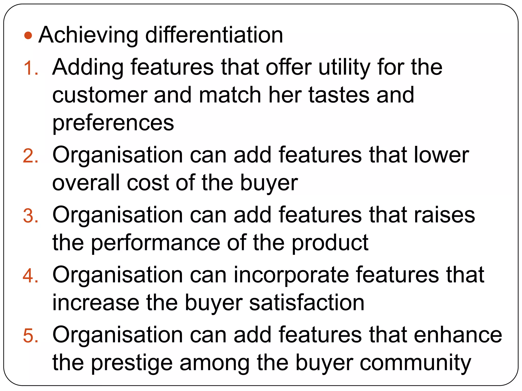  Achieving differentiation
1. Adding features that offer utility for the
customer and match her tastes and
preferences
2. Organisation can add features that lower
overall cost of the buyer
3. Organisation can add features that raises
the performance of the product
4. Organisation can incorporate features that
increase the buyer satisfaction
5. Organisation can add features that enhance
the prestige among the buyer community
 
