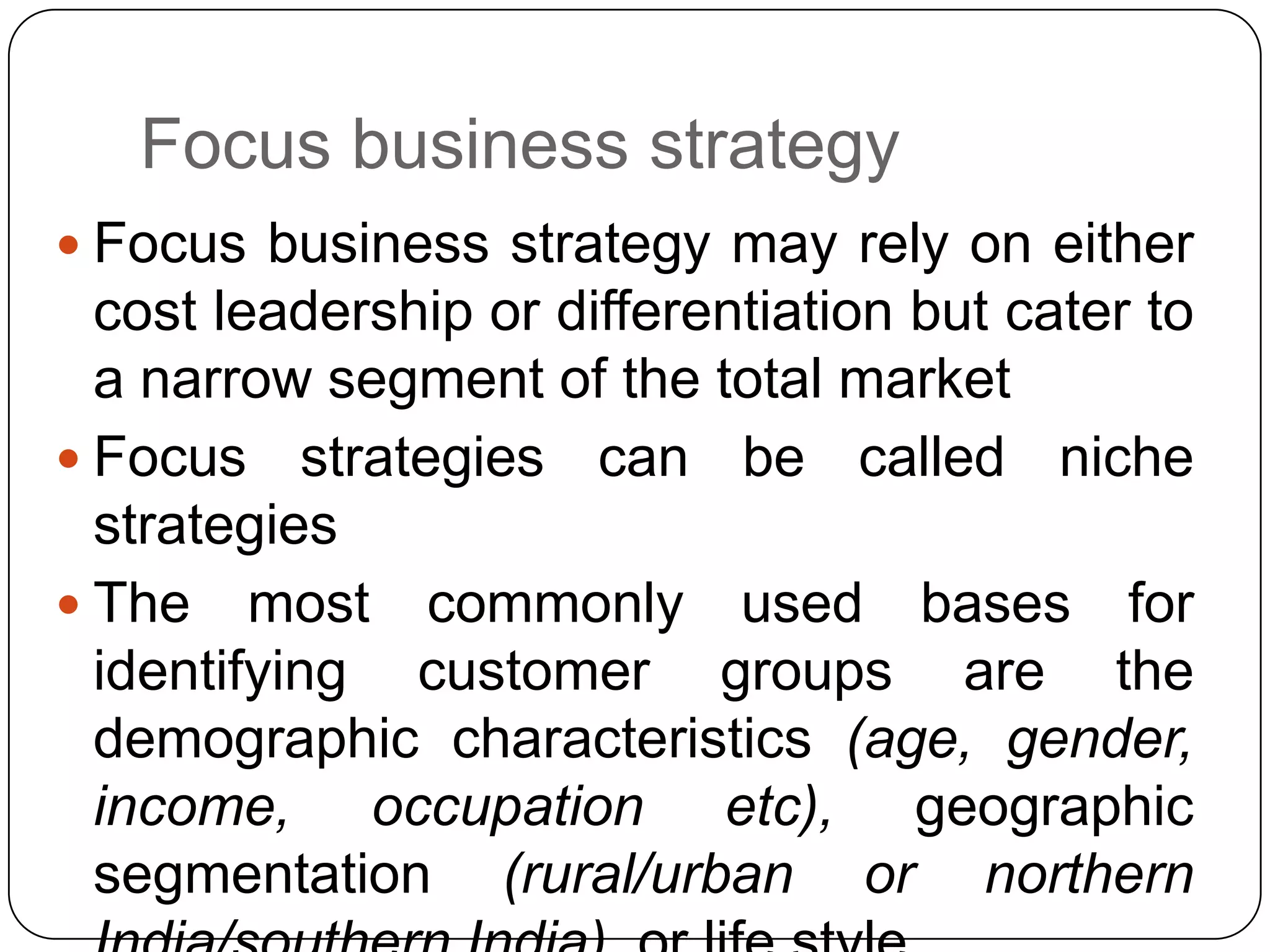 Focus business strategy
 Focus business strategy may rely on either
cost leadership or differentiation but cater to
a narrow segment of the total market
 Focus strategies can be called niche
strategies
 The most commonly used bases for
identifying customer groups are the
demographic characteristics (age, gender,
income, occupation etc), geographic
segmentation (rural/urban or northern
 