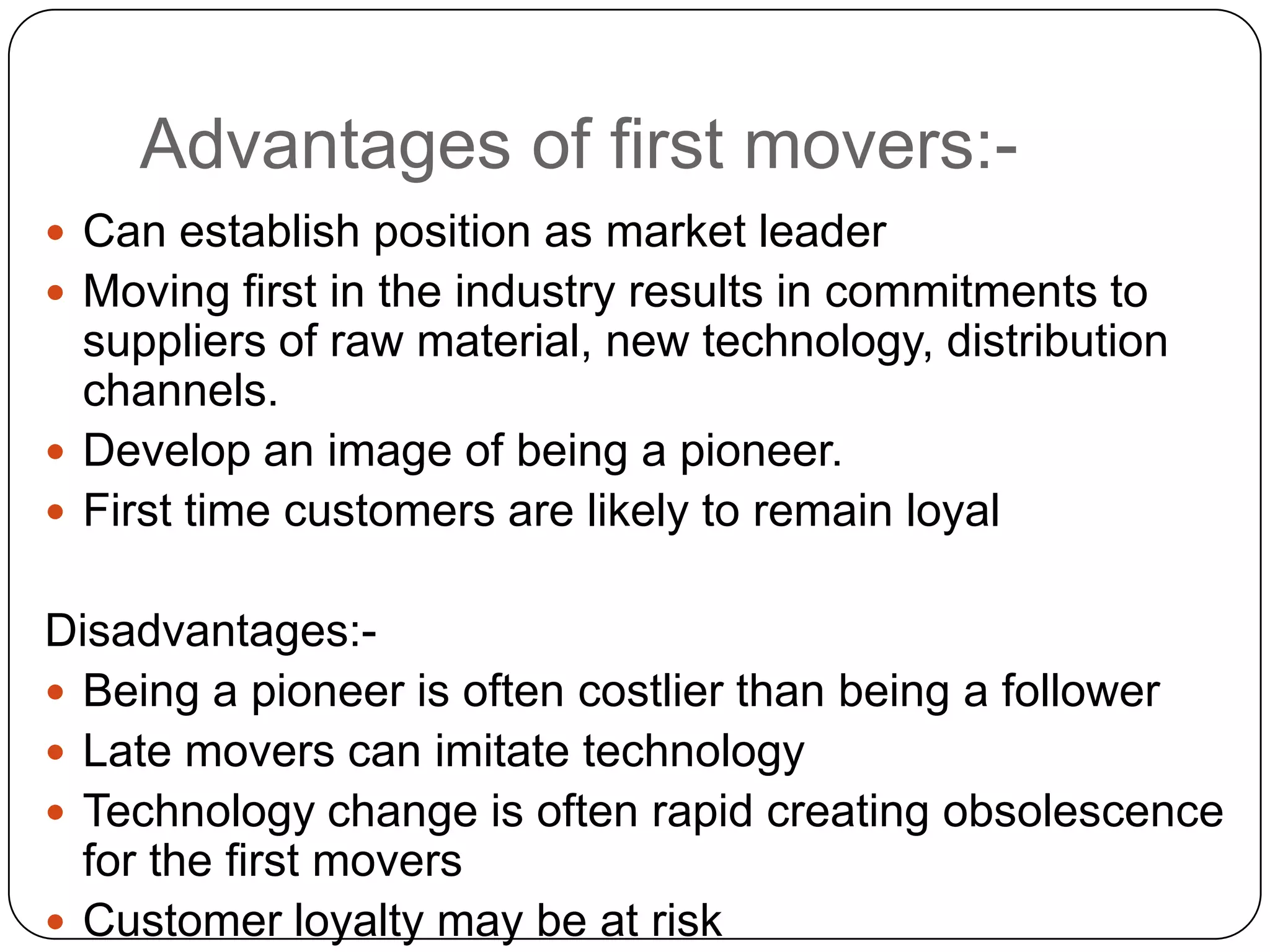 Advantages of first movers:-
 Can establish position as market leader
 Moving first in the industry results in commitments to
suppliers of raw material, new technology, distribution
channels.
 Develop an image of being a pioneer.
 First time customers are likely to remain loyal
Disadvantages:-
 Being a pioneer is often costlier than being a follower
 Late movers can imitate technology
 Technology change is often rapid creating obsolescence
for the first movers
 Customer loyalty may be at risk
 