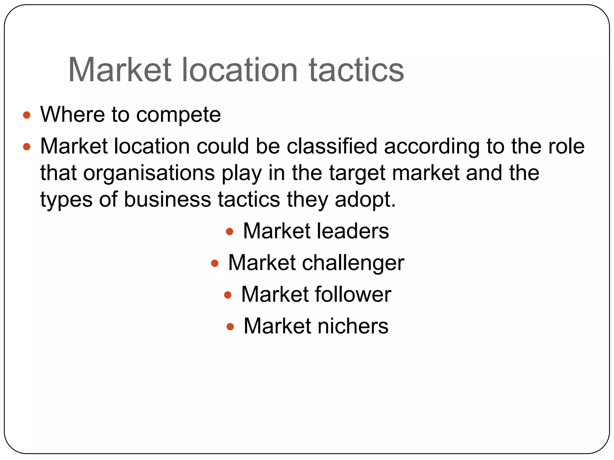 Market location tactics
 Where to compete
 Market location could be classified according to the role
that organisations play in the target market and the
types of business tactics they adopt.
 Market leaders
 Market challenger
 Market follower
 Market nichers
 