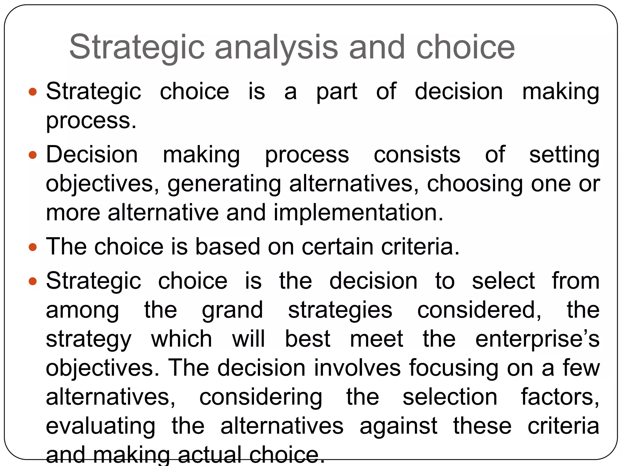 Strategic analysis and choice
 Strategic choice is a part of decision making
process.
 Decision making process consists of setting
objectives, generating alternatives, choosing one or
more alternative and implementation.
 The choice is based on certain criteria.
 Strategic choice is the decision to select from
among the grand strategies considered, the
strategy which will best meet the enterprise‟s
objectives. The decision involves focusing on a few
alternatives, considering the selection factors,
evaluating the alternatives against these criteria
and making actual choice.
 