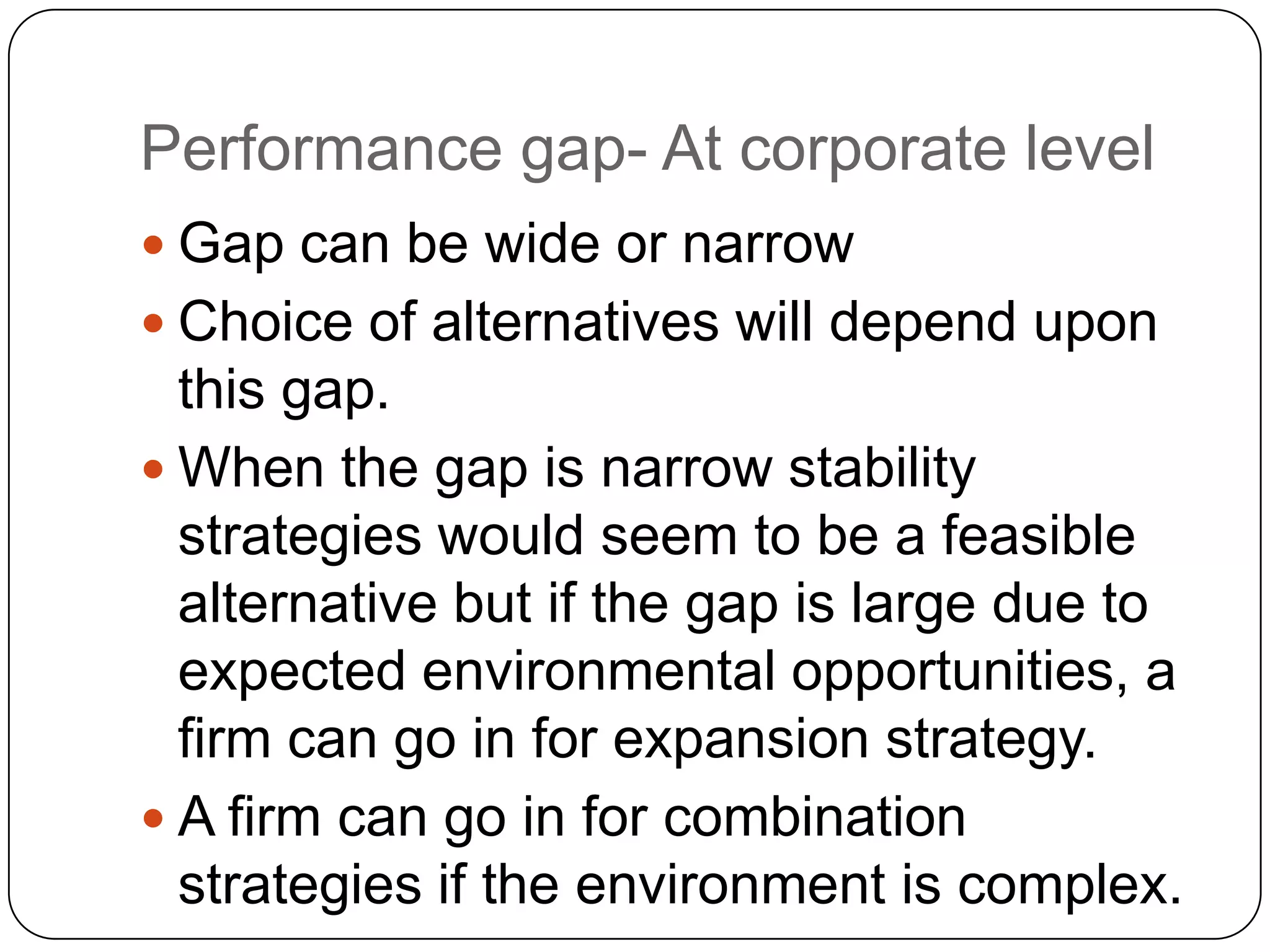 Performance gap- At corporate level
 Gap can be wide or narrow
 Choice of alternatives will depend upon
this gap.
 When the gap is narrow stability
strategies would seem to be a feasible
alternative but if the gap is large due to
expected environmental opportunities, a
firm can go in for expansion strategy.
 A firm can go in for combination
strategies if the environment is complex.
 