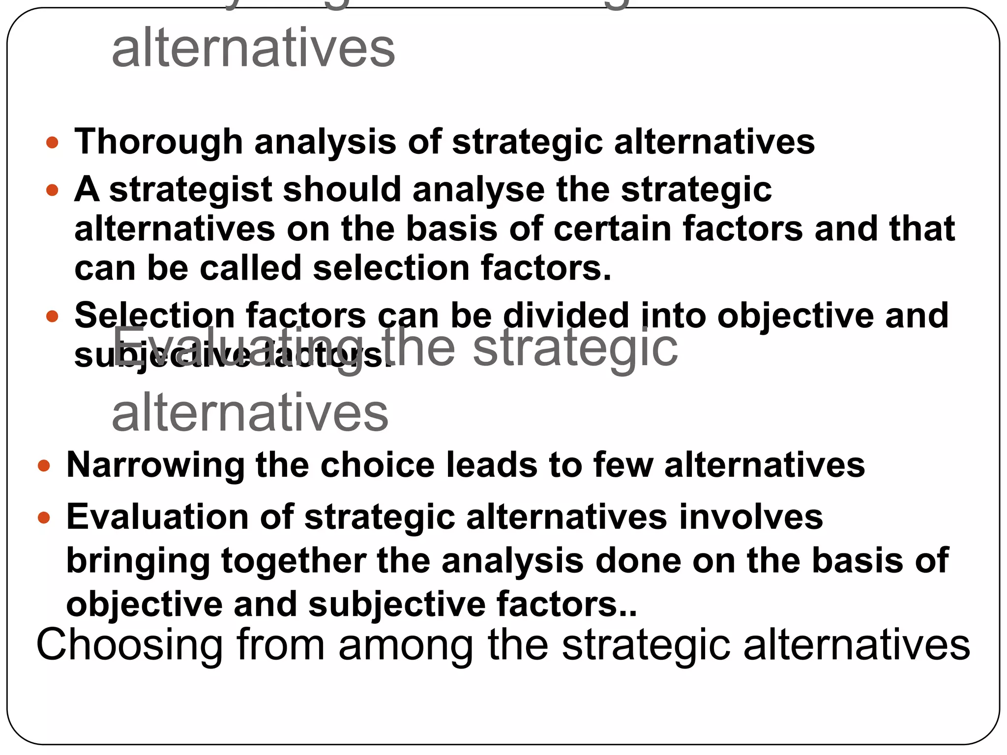 alternatives
 Thorough analysis of strategic alternatives
 A strategist should analyse the strategic
alternatives on the basis of certain factors and that
can be called selection factors.
 Selection factors can be divided into objective and
subjective factors.Evaluating the strategic
alternatives
 Narrowing the choice leads to few alternatives
 Evaluation of strategic alternatives involves
bringing together the analysis done on the basis of
objective and subjective factors..
Choosing from among the strategic alternatives
 