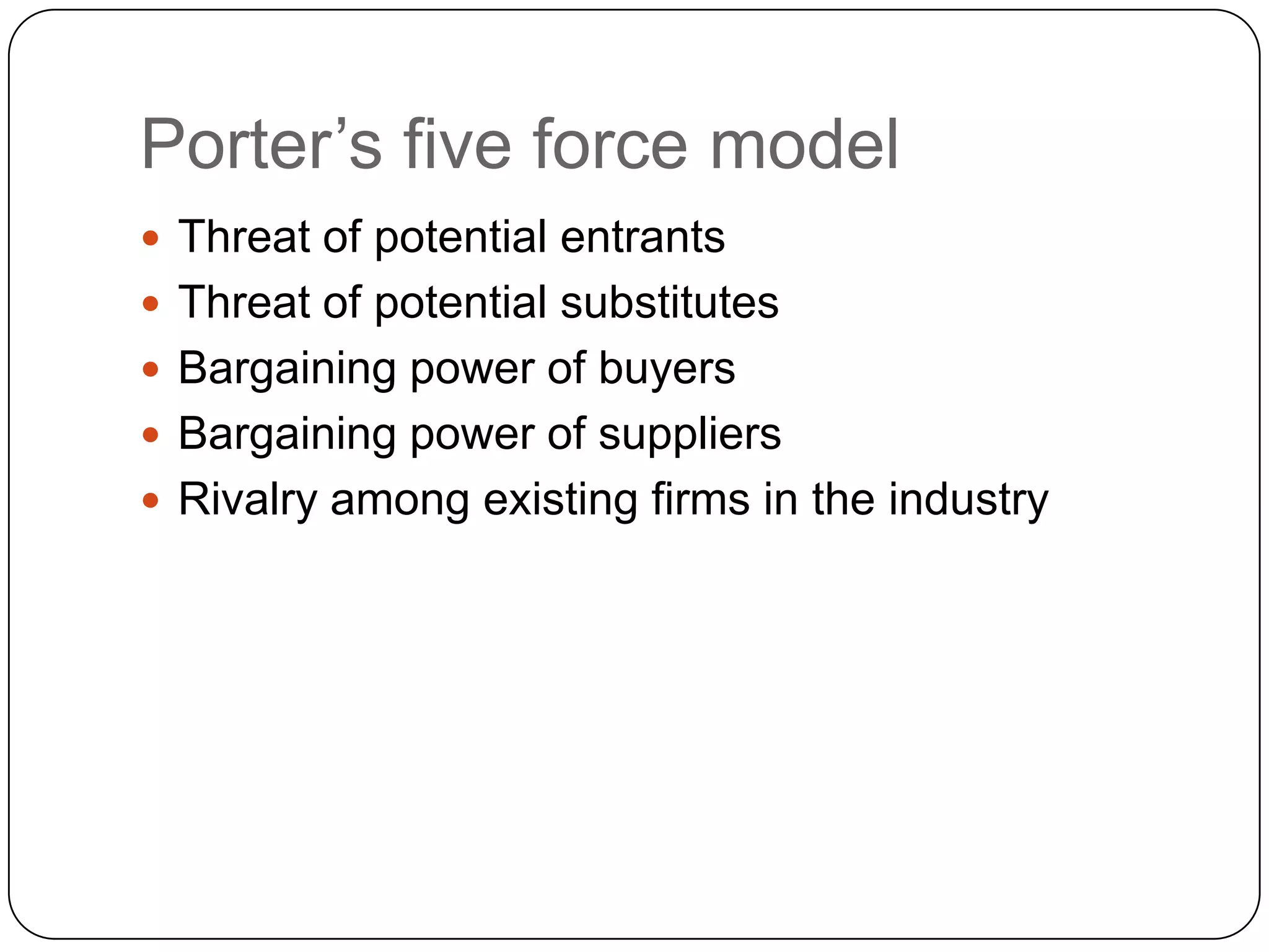 Porter‟s five force model
 Threat of potential entrants
 Threat of potential substitutes
 Bargaining power of buyers
 Bargaining power of suppliers
 Rivalry among existing firms in the industry
 
