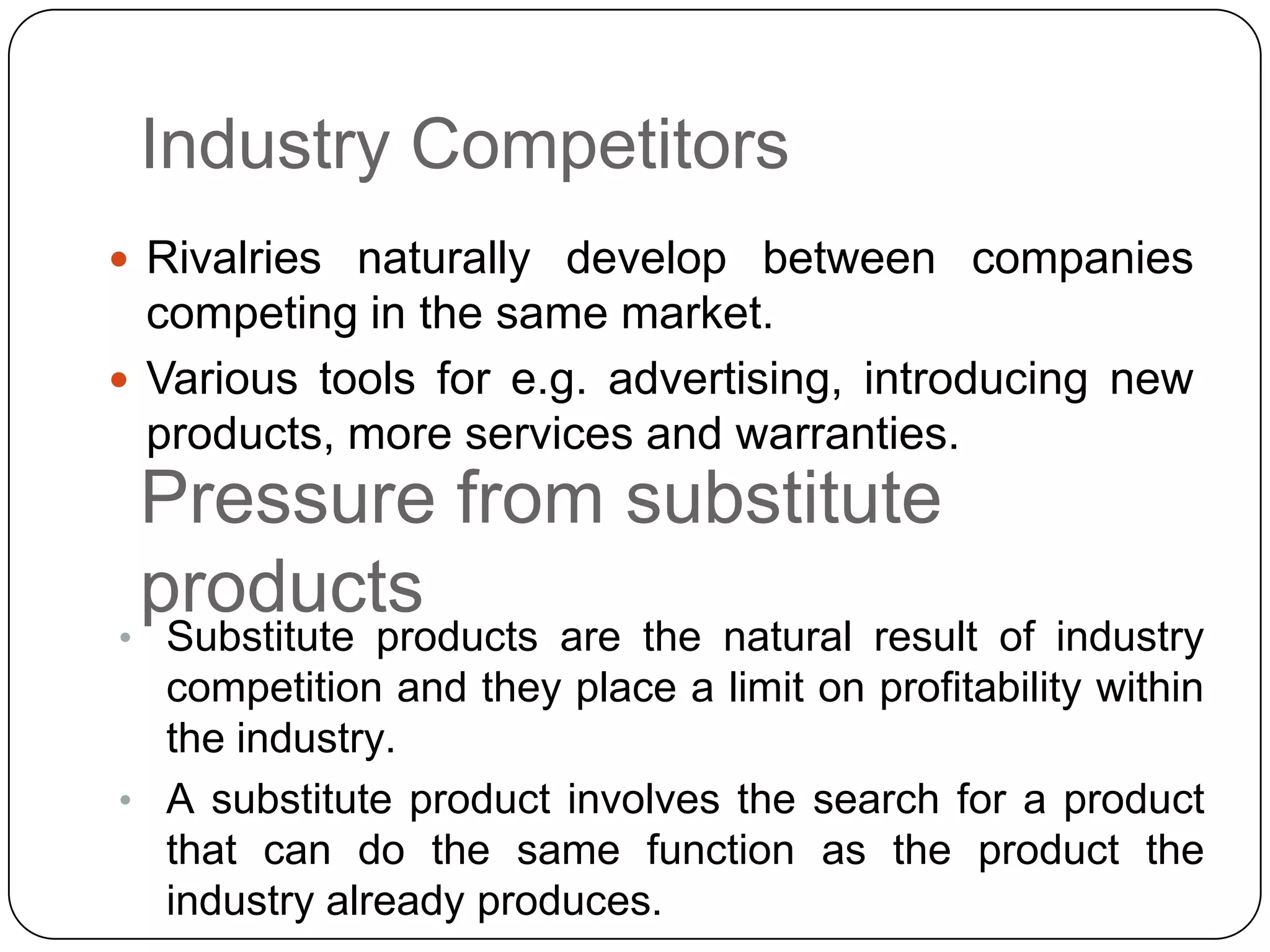 Industry Competitors
 Rivalries naturally develop between companies
competing in the same market.
 Various tools for e.g. advertising, introducing new
products, more services and warranties.
Pressure from substitute
products
• Substitute products are the natural result of industry
competition and they place a limit on profitability within
the industry.
• A substitute product involves the search for a product
that can do the same function as the product the
industry already produces.
 