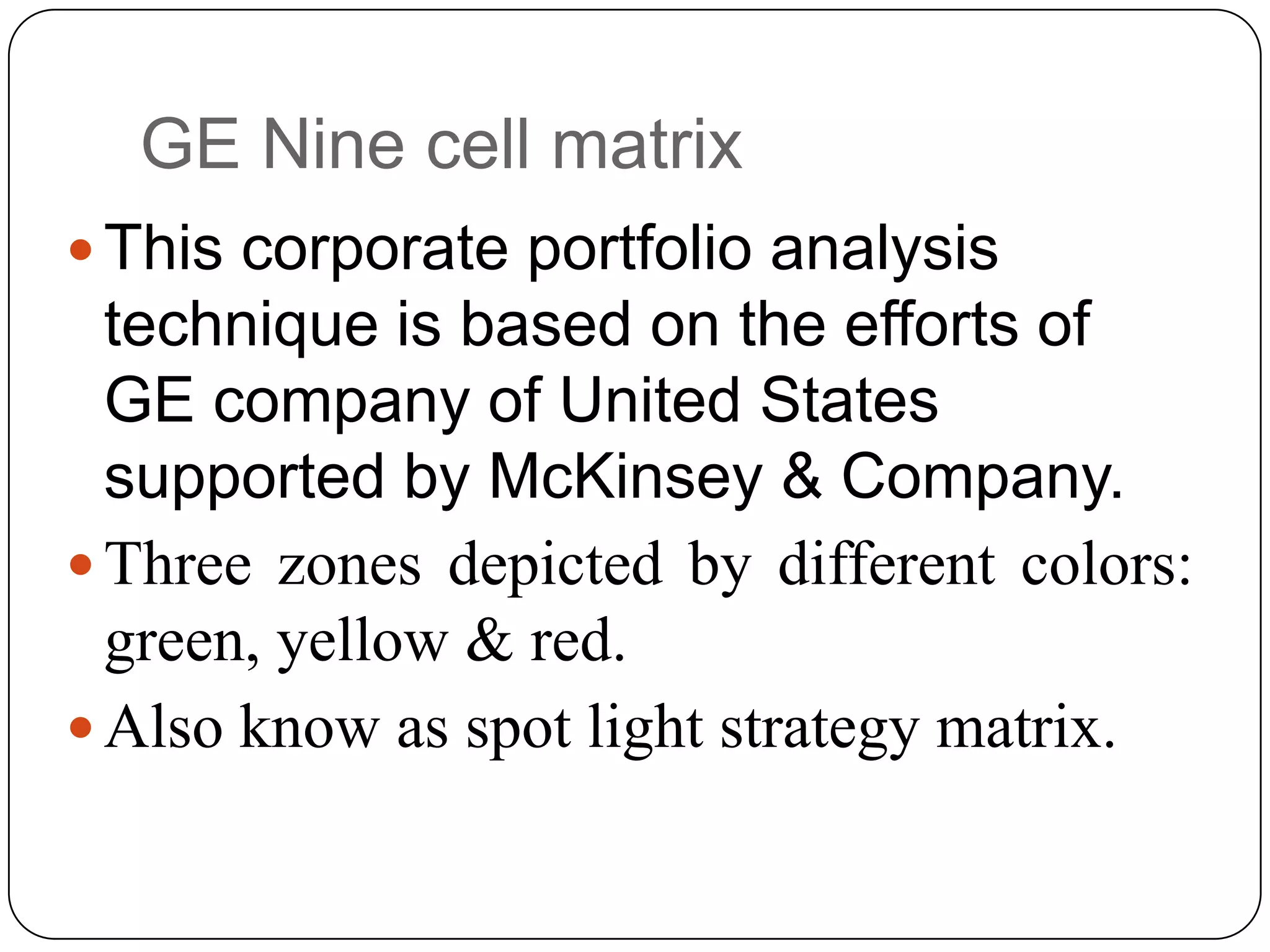 GE Nine cell matrix
 This corporate portfolio analysis
technique is based on the efforts of
GE company of United States
supported by McKinsey & Company.
 Three zones depicted by different colors:
green, yellow & red.
 Also know as spot light strategy matrix.
 