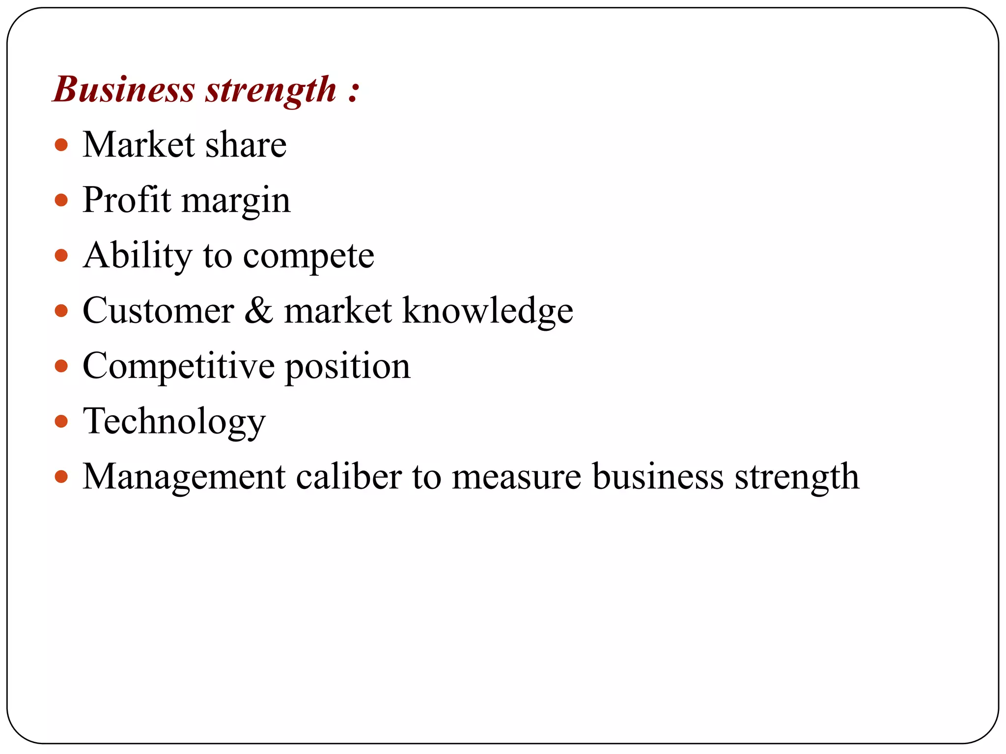 Business strength :
 Market share
 Profit margin
 Ability to compete
 Customer & market knowledge
 Competitive position
 Technology
 Management caliber to measure business strength
 