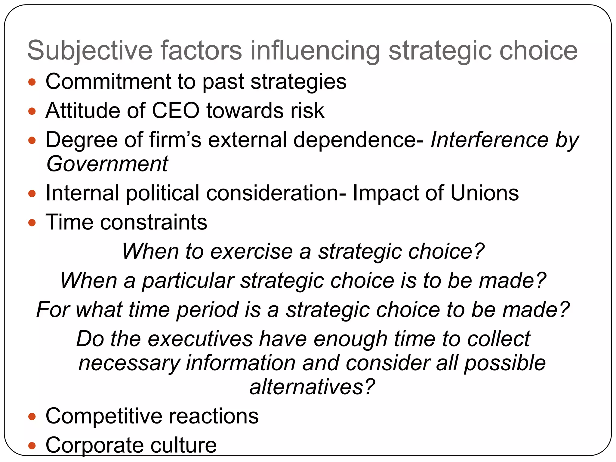 Subjective factors influencing strategic choice
 Commitment to past strategies
 Attitude of CEO towards risk
 Degree of firm‟s external dependence- Interference by
Government
 Internal political consideration- Impact of Unions
 Time constraints
When to exercise a strategic choice?
When a particular strategic choice is to be made?
For what time period is a strategic choice to be made?
Do the executives have enough time to collect
necessary information and consider all possible
alternatives?
 Competitive reactions
 Corporate culture
 