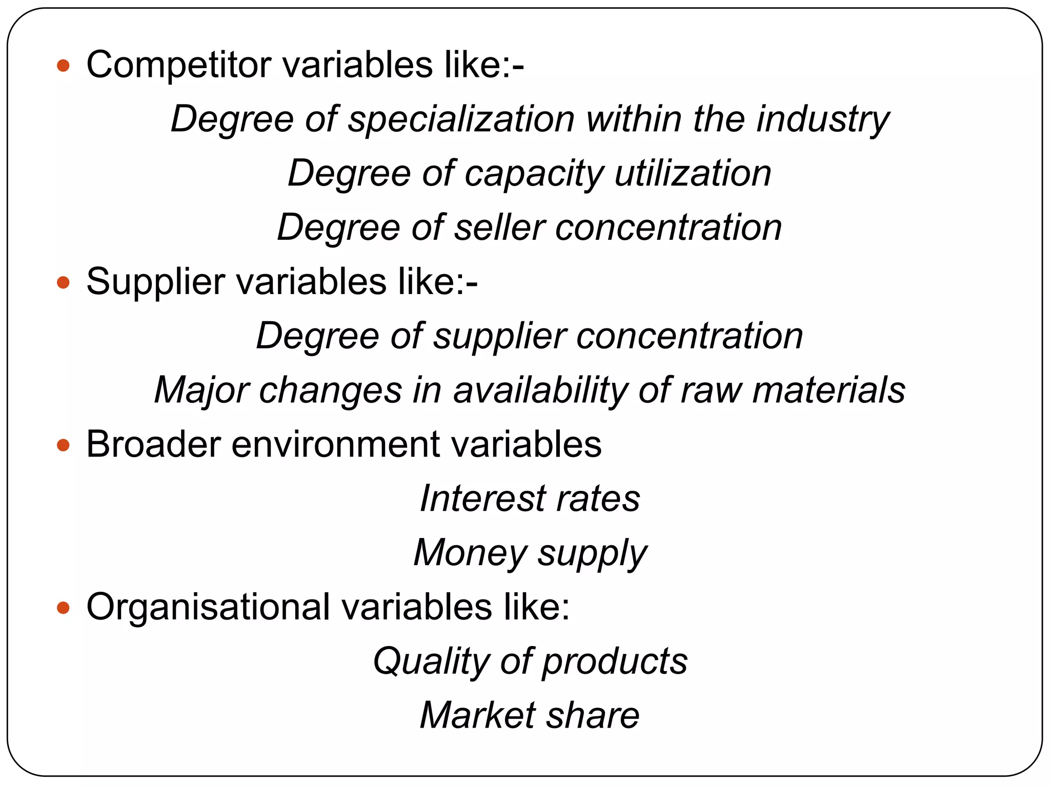  Competitor variables like:-
Degree of specialization within the industry
Degree of capacity utilization
Degree of seller concentration
 Supplier variables like:-
Degree of supplier concentration
Major changes in availability of raw materials
 Broader environment variables
Interest rates
Money supply
 Organisational variables like:
Quality of products
Market share
 