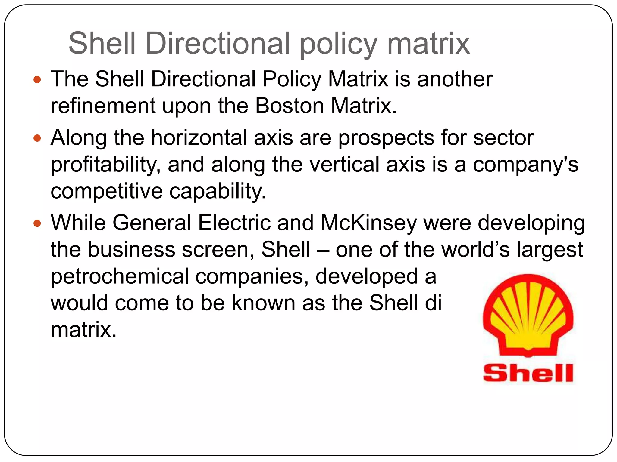 Shell Directional policy matrix
 The Shell Directional Policy Matrix is another
refinement upon the Boston Matrix.
 Along the horizontal axis are prospects for sector
profitability, and along the vertical axis is a company's
competitive capability.
 While General Electric and McKinsey were developing
the business screen, Shell – one of the world‟s largest
petrochemical companies, developed a matrix, which
would come to be known as the Shell directional policy
matrix.
 