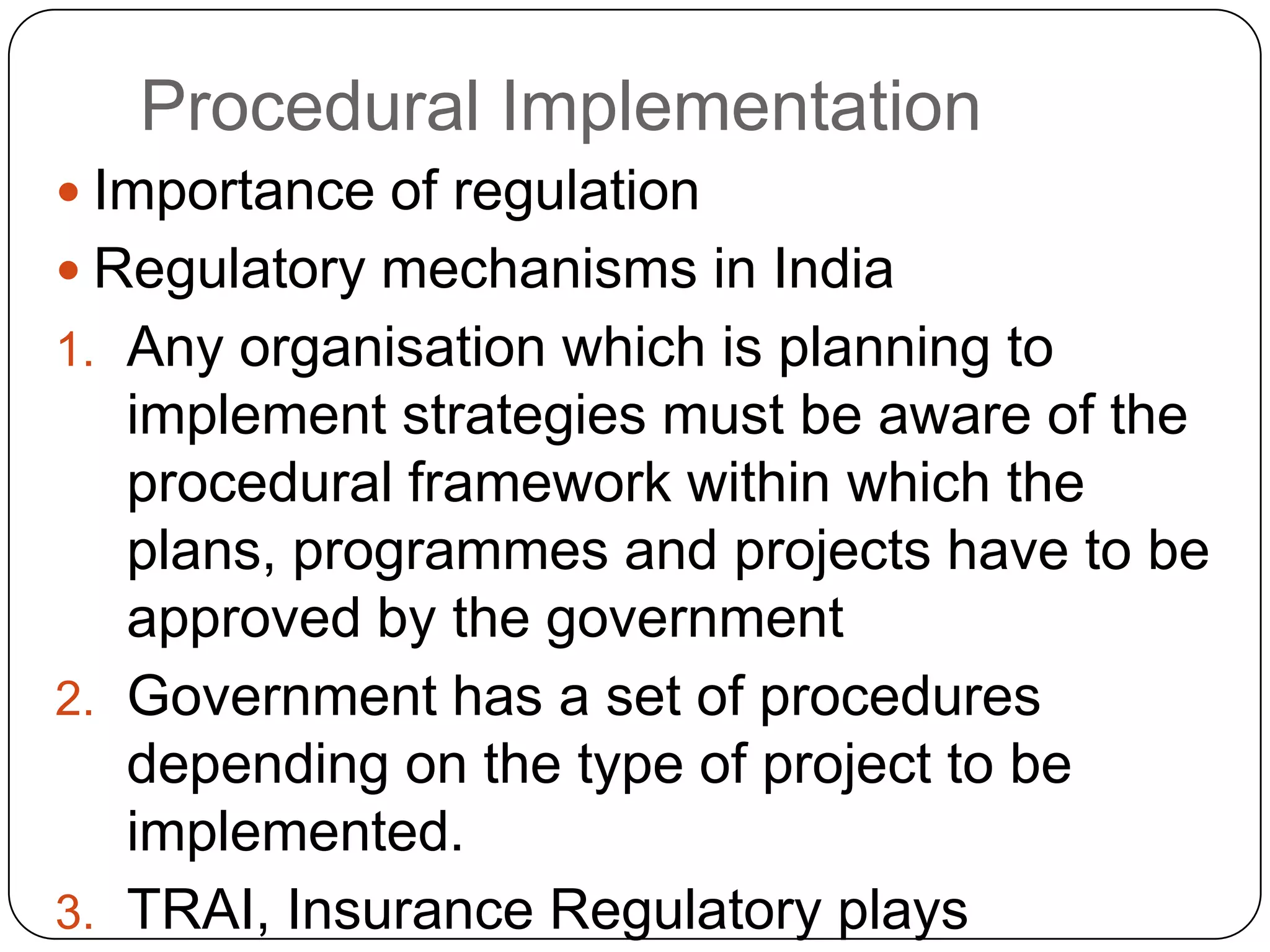 Procedural Implementation
 Importance of regulation
 Regulatory mechanisms in India
1. Any organisation which is planning to
implement strategies must be aware of the
procedural framework within which the
plans, programmes and projects have to be
approved by the government
2. Government has a set of procedures
depending on the type of project to be
implemented.
3. TRAI, Insurance Regulatory plays
 