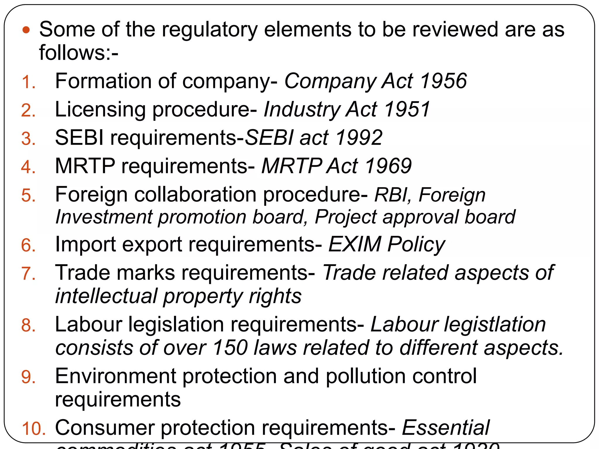  Some of the regulatory elements to be reviewed are as
follows:-
1. Formation of company- Company Act 1956
2. Licensing procedure- Industry Act 1951
3. SEBI requirements-SEBI act 1992
4. MRTP requirements- MRTP Act 1969
5. Foreign collaboration procedure- RBI, Foreign
Investment promotion board, Project approval board
6. Import export requirements- EXIM Policy
7. Trade marks requirements- Trade related aspects of
intellectual property rights
8. Labour legislation requirements- Labour legistlation
consists of over 150 laws related to different aspects.
9. Environment protection and pollution control
requirements
10. Consumer protection requirements- Essential
 