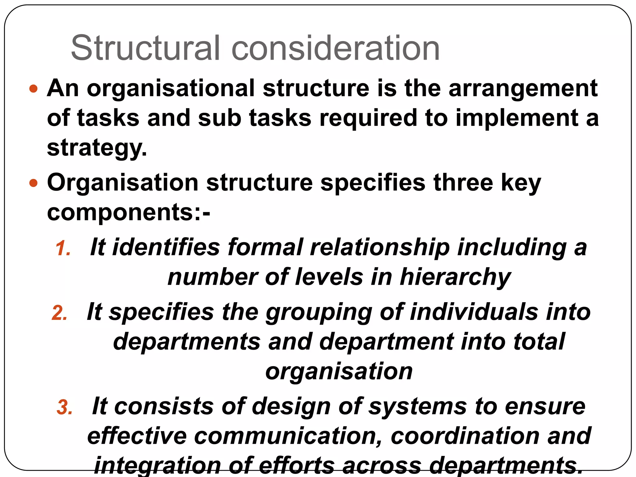 Structural consideration
 An organisational structure is the arrangement
of tasks and sub tasks required to implement a
strategy.
 Organisation structure specifies three key
components:-
1. It identifies formal relationship including a
number of levels in hierarchy
2. It specifies the grouping of individuals into
departments and department into total
organisation
3. It consists of design of systems to ensure
effective communication, coordination and
integration of efforts across departments.
 