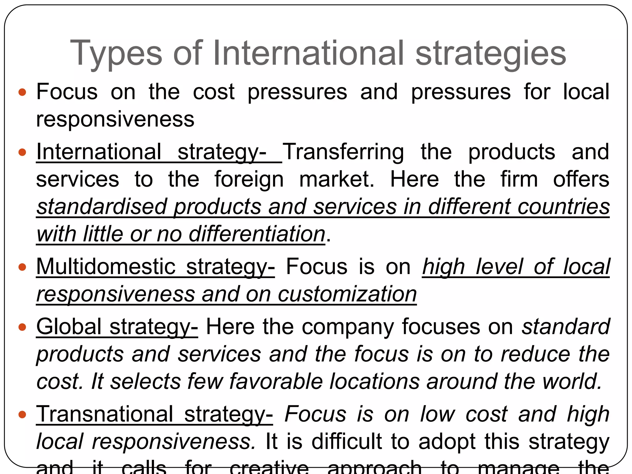 Types of International strategies
 Focus on the cost pressures and pressures for local
responsiveness
 International strategy- Transferring the products and
services to the foreign market. Here the firm offers
standardised products and services in different countries
with little or no differentiation.
 Multidomestic strategy- Focus is on high level of local
responsiveness and on customization
 Global strategy- Here the company focuses on standard
products and services and the focus is on to reduce the
cost. It selects few favorable locations around the world.
 Transnational strategy- Focus is on low cost and high
local responsiveness. It is difficult to adopt this strategy
 
