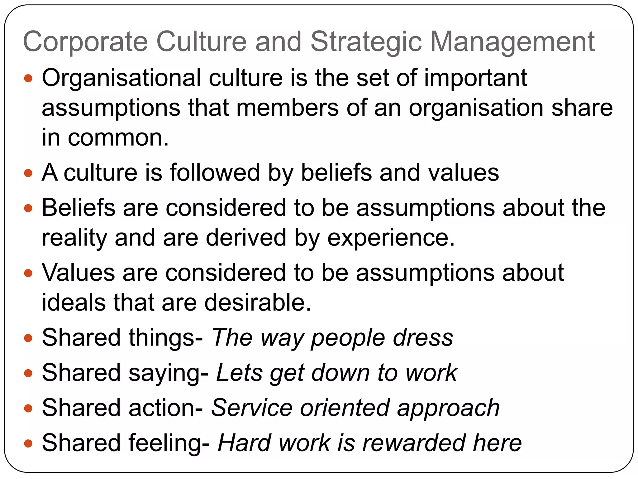 Corporate Culture and Strategic Management
 Organisational culture is the set of important
assumptions that members of an organisation share
in common.
 A culture is followed by beliefs and values
 Beliefs are considered to be assumptions about the
reality and are derived by experience.
 Values are considered to be assumptions about
ideals that are desirable.
 Shared things- The way people dress
 Shared saying- Lets get down to work
 Shared action- Service oriented approach
 Shared feeling- Hard work is rewarded here
 