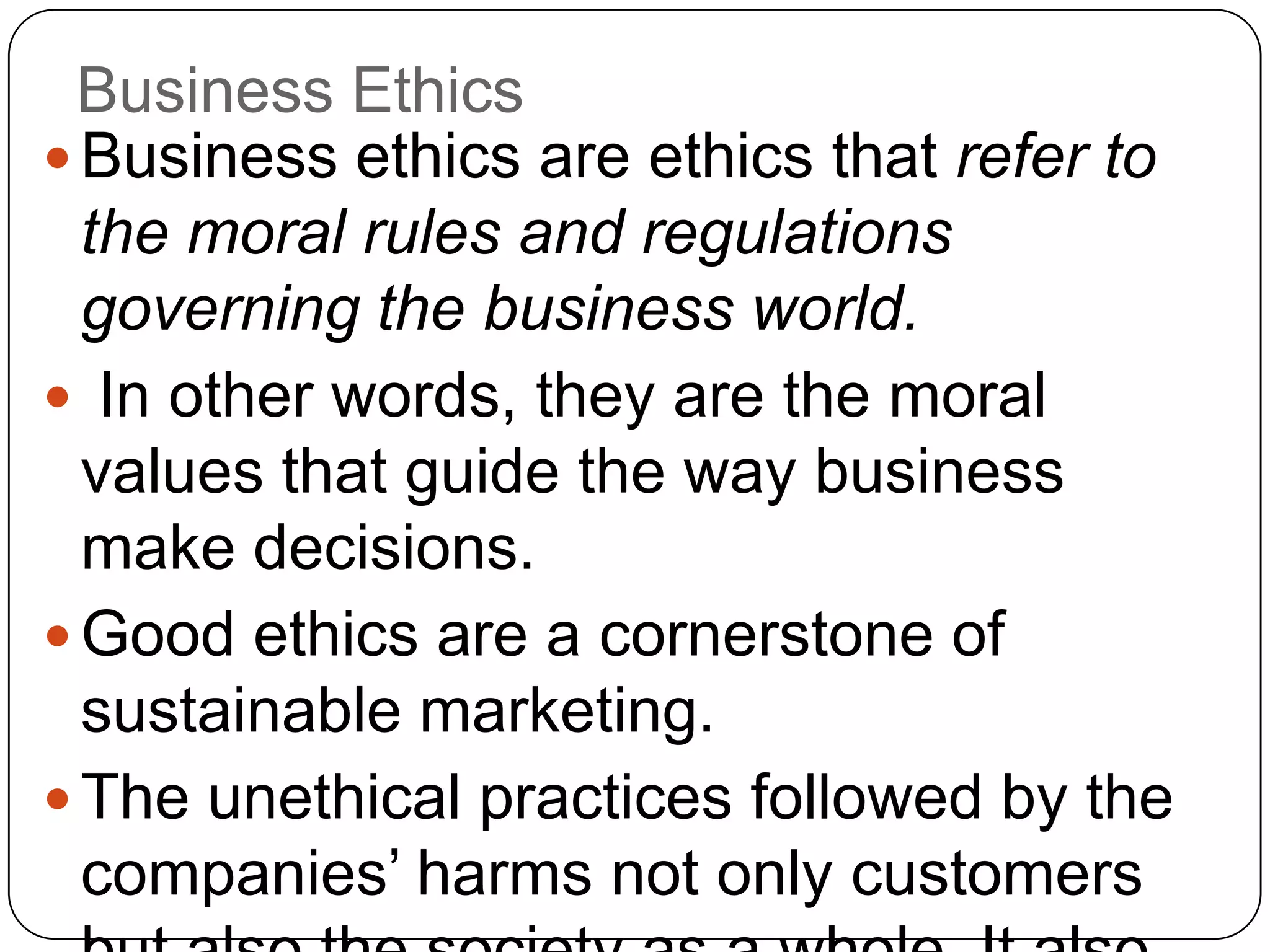  Business ethics are ethics that refer to
the moral rules and regulations
governing the business world.
 In other words, they are the moral
values that guide the way business
make decisions.
 Good ethics are a cornerstone of
sustainable marketing.
 The unethical practices followed by the
companies‟ harms not only customers
Business Ethics
 
