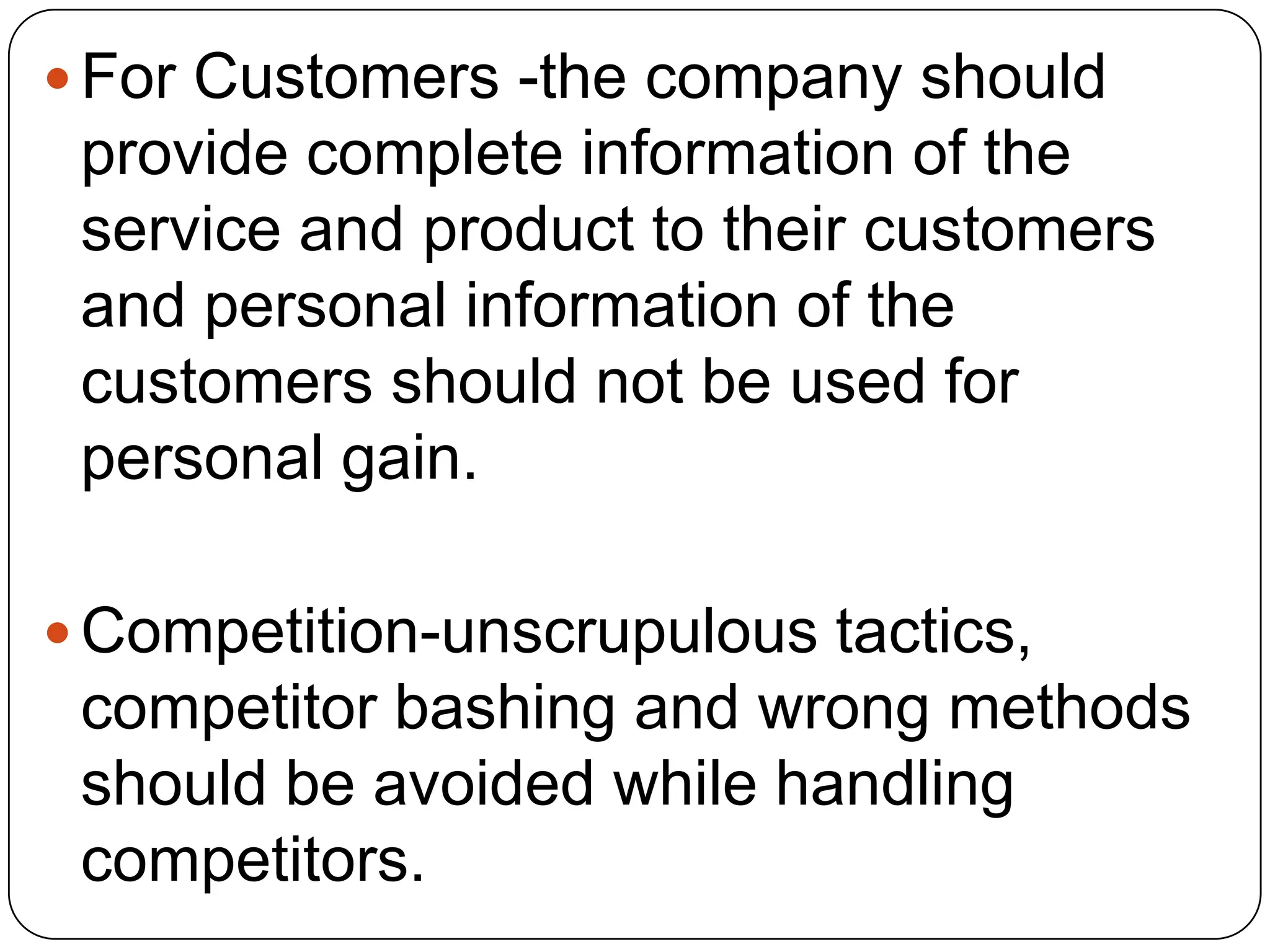  For Customers -the company should
provide complete information of the
service and product to their customers
and personal information of the
customers should not be used for
personal gain.
 Competition-unscrupulous tactics,
competitor bashing and wrong methods
should be avoided while handling
competitors.
 