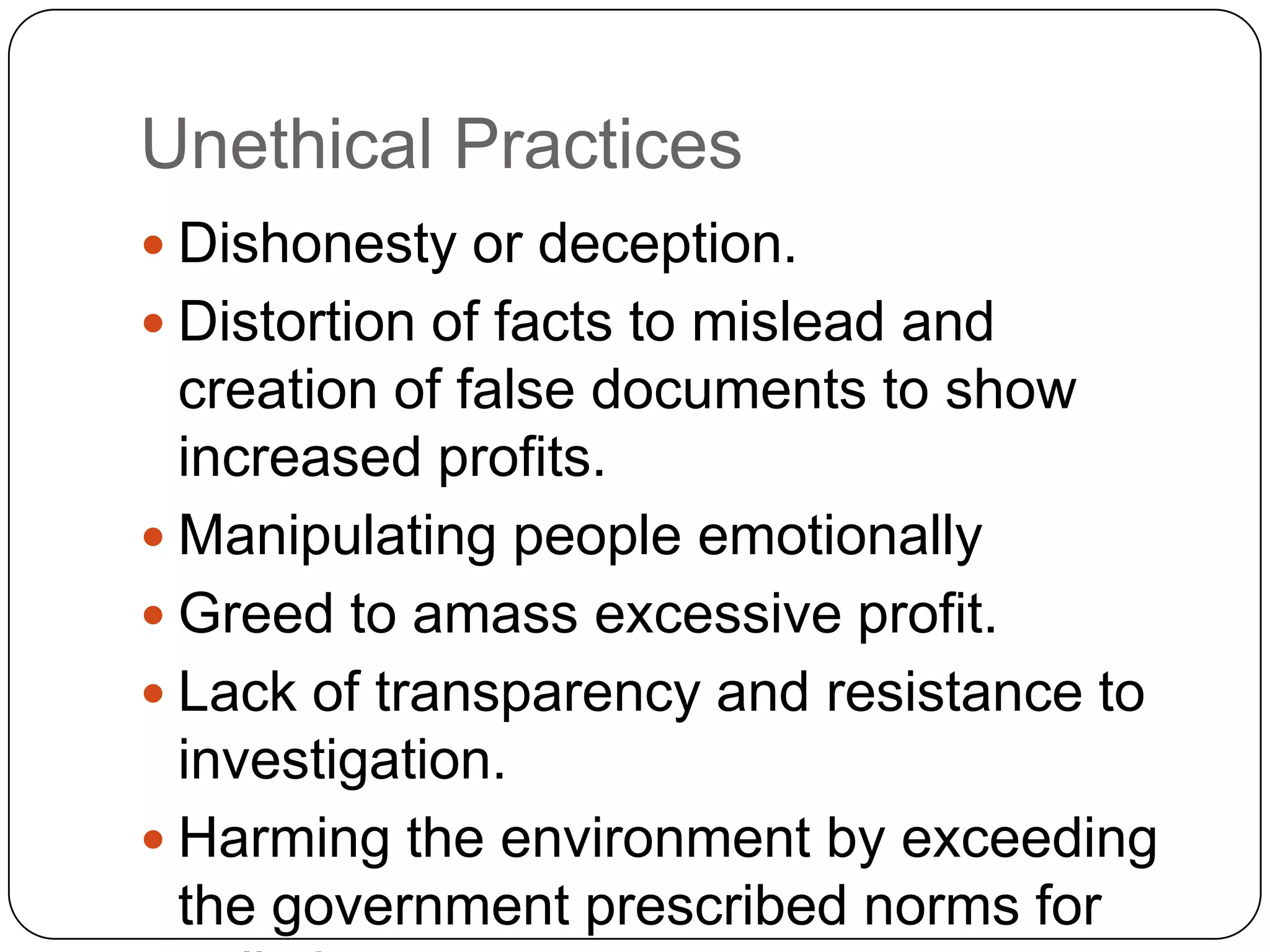  Dishonesty or deception.
 Distortion of facts to mislead and
creation of false documents to show
increased profits.
 Manipulating people emotionally
 Greed to amass excessive profit.
 Lack of transparency and resistance to
investigation.
 Harming the environment by exceeding
the government prescribed norms for
Unethical Practices
 