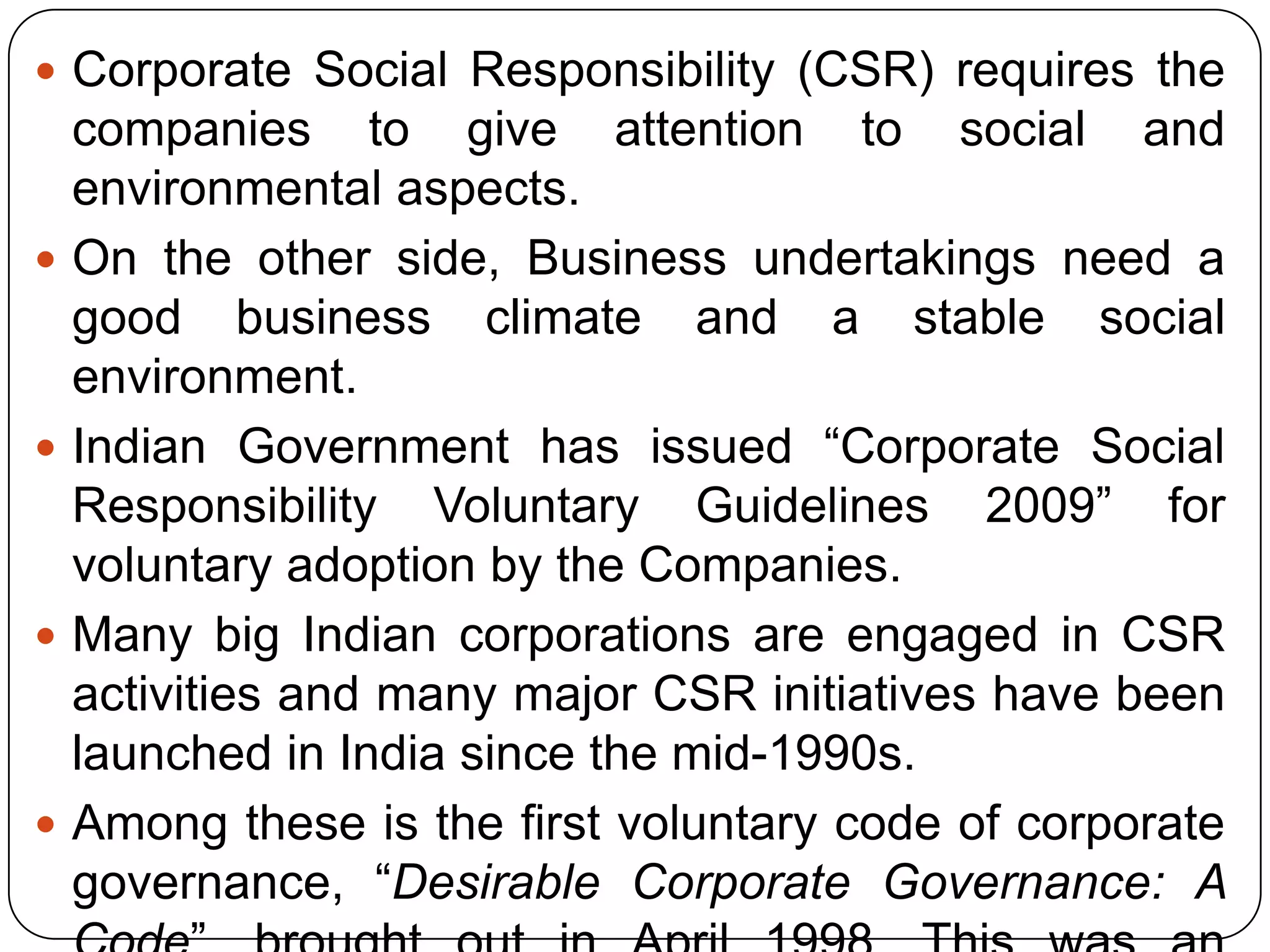  Corporate Social Responsibility (CSR) requires the
companies to give attention to social and
environmental aspects.
 On the other side, Business undertakings need a
good business climate and a stable social
environment.
 Indian Government has issued “Corporate Social
Responsibility Voluntary Guidelines 2009” for
voluntary adoption by the Companies.
 Many big Indian corporations are engaged in CSR
activities and many major CSR initiatives have been
launched in India since the mid-1990s.
 Among these is the first voluntary code of corporate
governance, “Desirable Corporate Governance: A
 