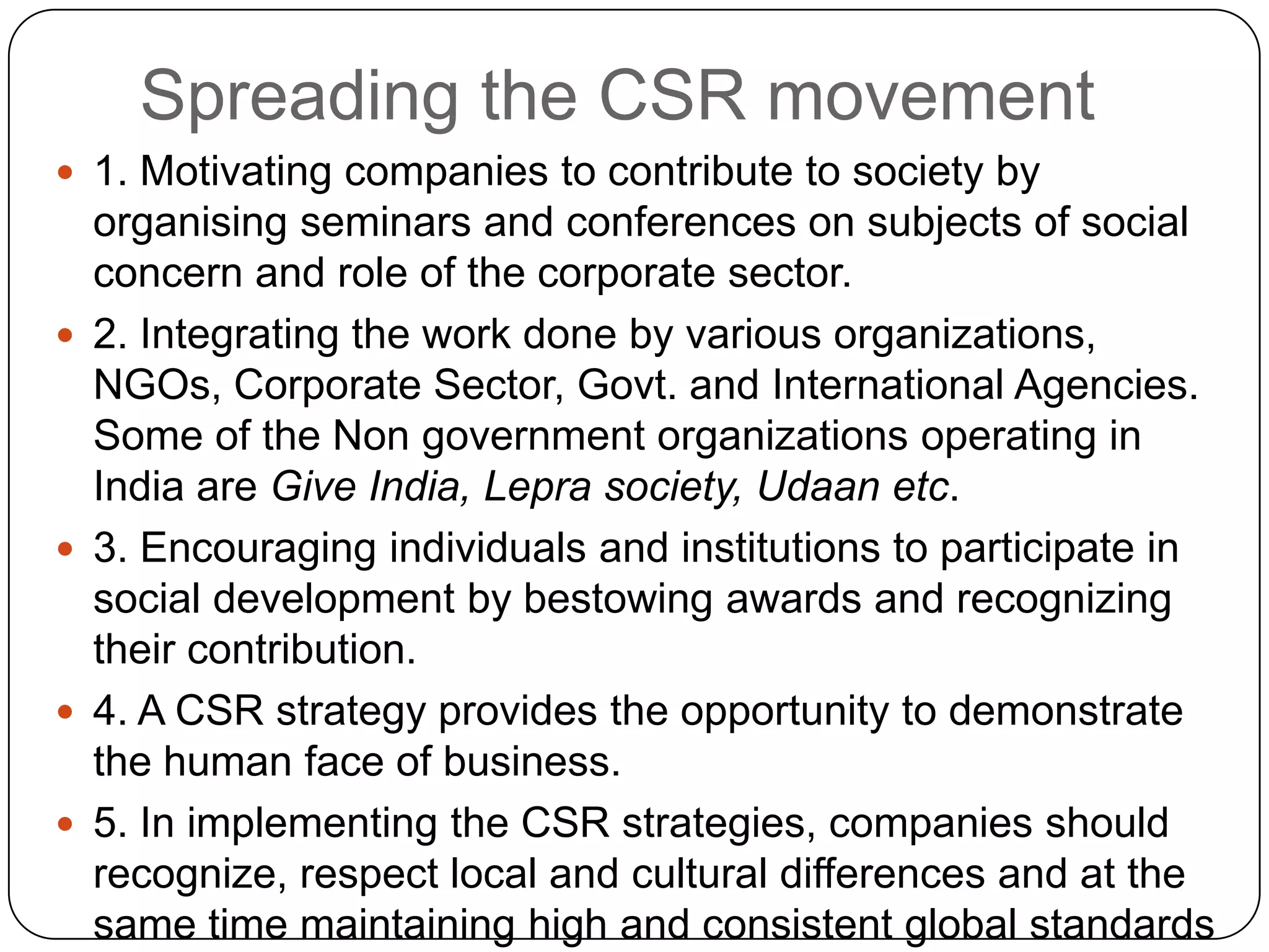 Spreading the CSR movement
 1. Motivating companies to contribute to society by
organising seminars and conferences on subjects of social
concern and role of the corporate sector.
 2. Integrating the work done by various organizations,
NGOs, Corporate Sector, Govt. and International Agencies.
Some of the Non government organizations operating in
India are Give India, Lepra society, Udaan etc.
 3. Encouraging individuals and institutions to participate in
social development by bestowing awards and recognizing
their contribution.
 4. A CSR strategy provides the opportunity to demonstrate
the human face of business.
 5. In implementing the CSR strategies, companies should
recognize, respect local and cultural differences and at the
same time maintaining high and consistent global standards
 