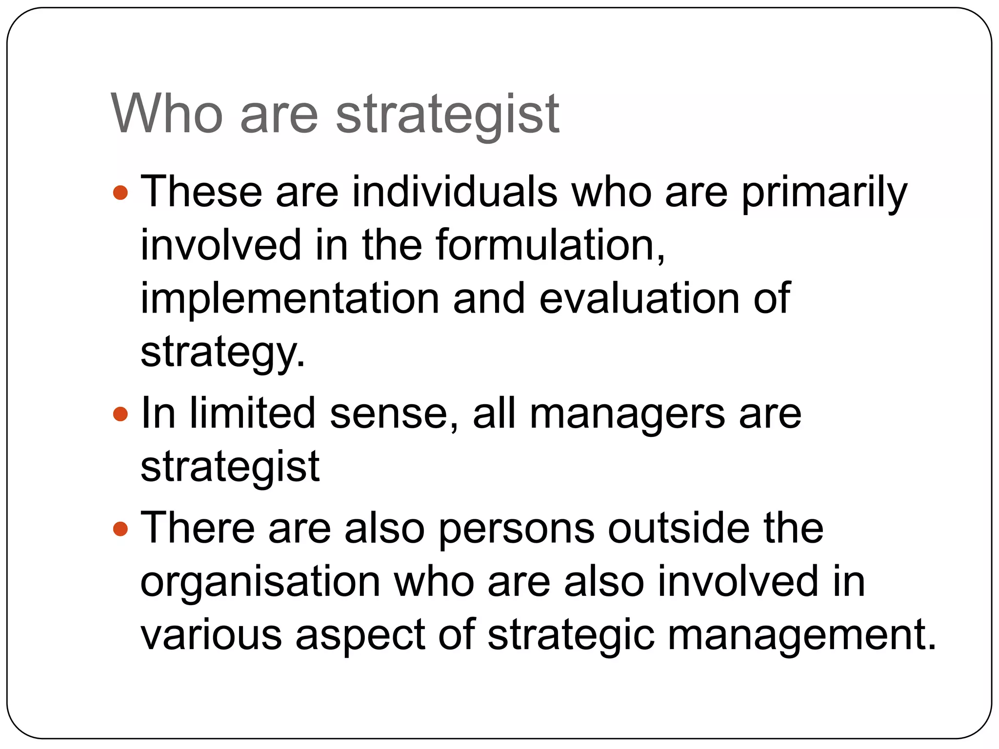 Who are strategist
 These are individuals who are primarily
involved in the formulation,
implementation and evaluation of
strategy.
 In limited sense, all managers are
strategist
 There are also persons outside the
organisation who are also involved in
various aspect of strategic management.
 