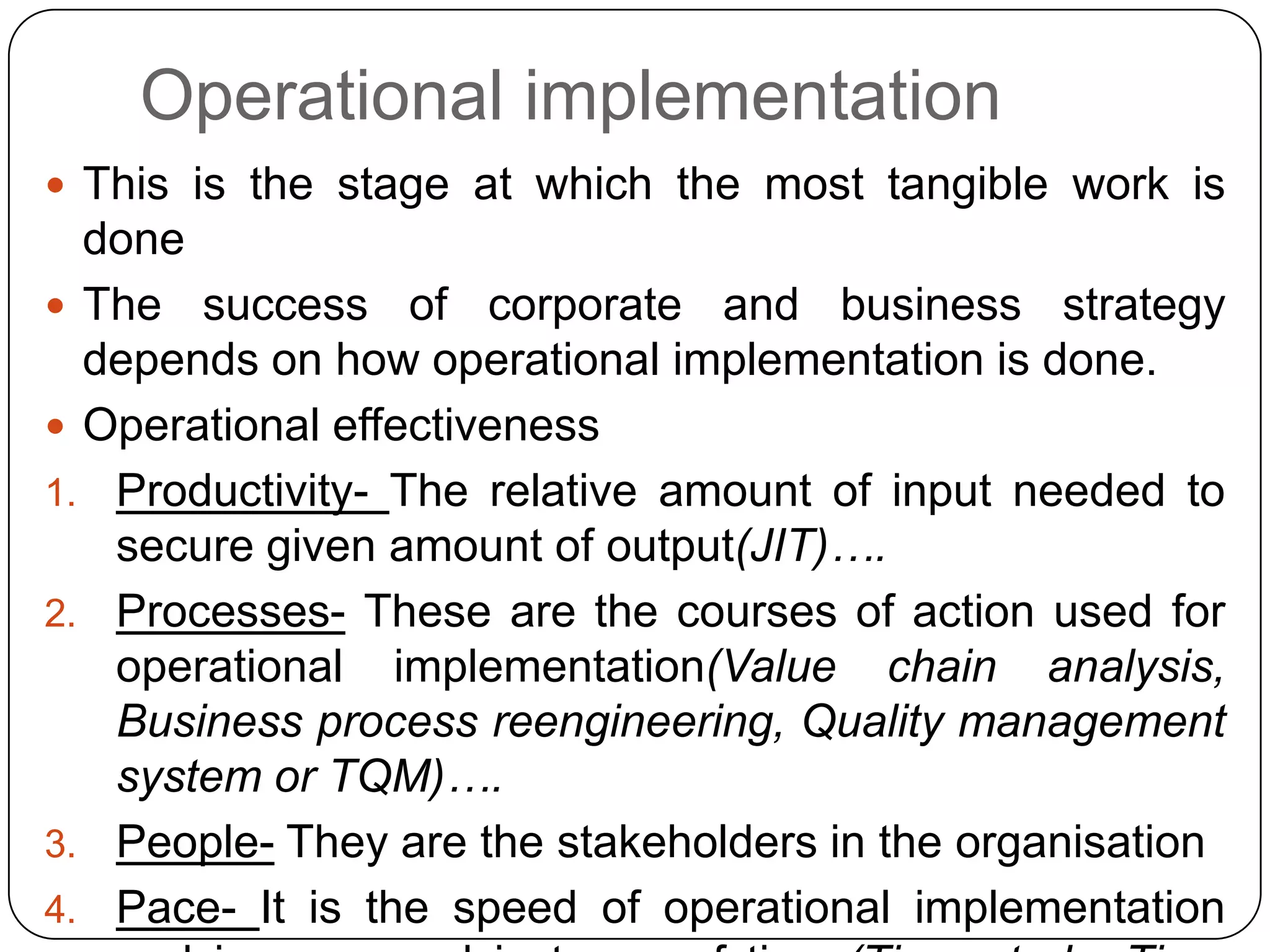Operational implementation
 This is the stage at which the most tangible work is
done
 The success of corporate and business strategy
depends on how operational implementation is done.
 Operational effectiveness
1. Productivity- The relative amount of input needed to
secure given amount of output(JIT)….
2. Processes- These are the courses of action used for
operational implementation(Value chain analysis,
Business process reengineering, Quality management
system or TQM)….
3. People- They are the stakeholders in the organisation
4. Pace- It is the speed of operational implementation
 