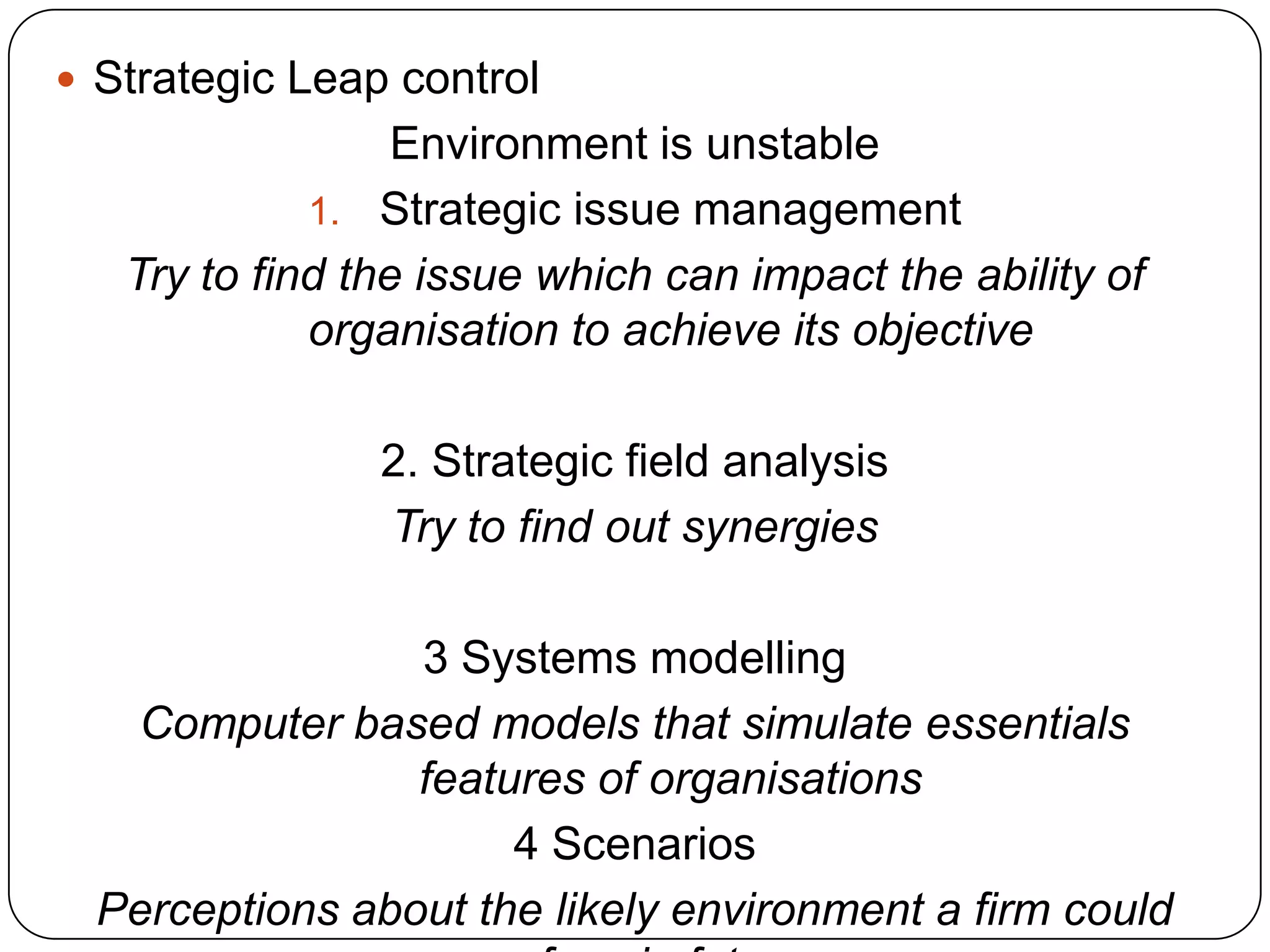  Strategic Leap control
Environment is unstable
1. Strategic issue management
Try to find the issue which can impact the ability of
organisation to achieve its objective
2. Strategic field analysis
Try to find out synergies
3 Systems modelling
Computer based models that simulate essentials
features of organisations
4 Scenarios
Perceptions about the likely environment a firm could
 