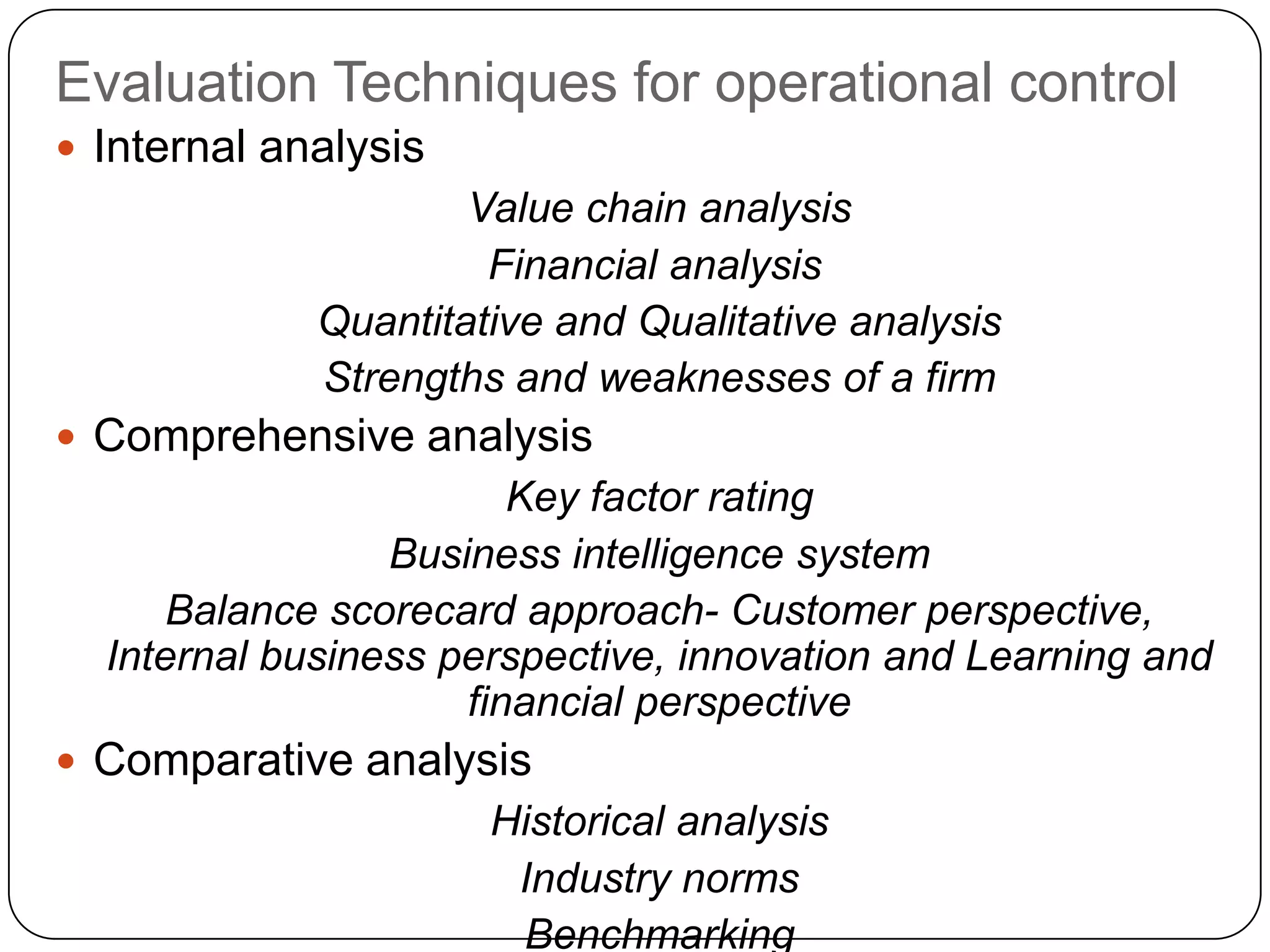 Evaluation Techniques for operational control
 Internal analysis
Value chain analysis
Financial analysis
Quantitative and Qualitative analysis
Strengths and weaknesses of a firm
 Comprehensive analysis
Key factor rating
Business intelligence system
Balance scorecard approach- Customer perspective,
Internal business perspective, innovation and Learning and
financial perspective
 Comparative analysis
Historical analysis
Industry norms
Benchmarking
 