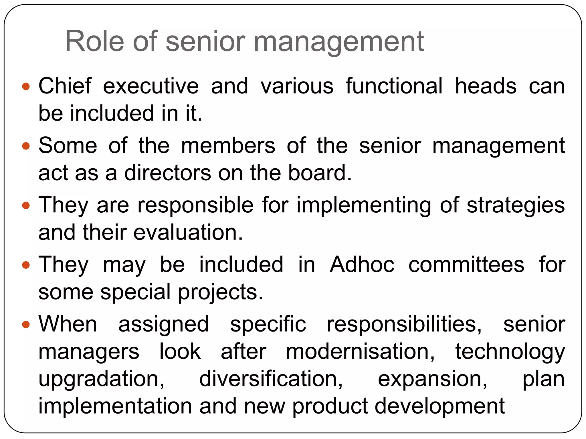 Role of senior management
 Chief executive and various functional heads can
be included in it.
 Some of the members of the senior management
act as a directors on the board.
 They are responsible for implementing of strategies
and their evaluation.
 They may be included in Adhoc committees for
some special projects.
 When assigned specific responsibilities, senior
managers look after modernisation, technology
upgradation, diversification, expansion, plan
implementation and new product development
 