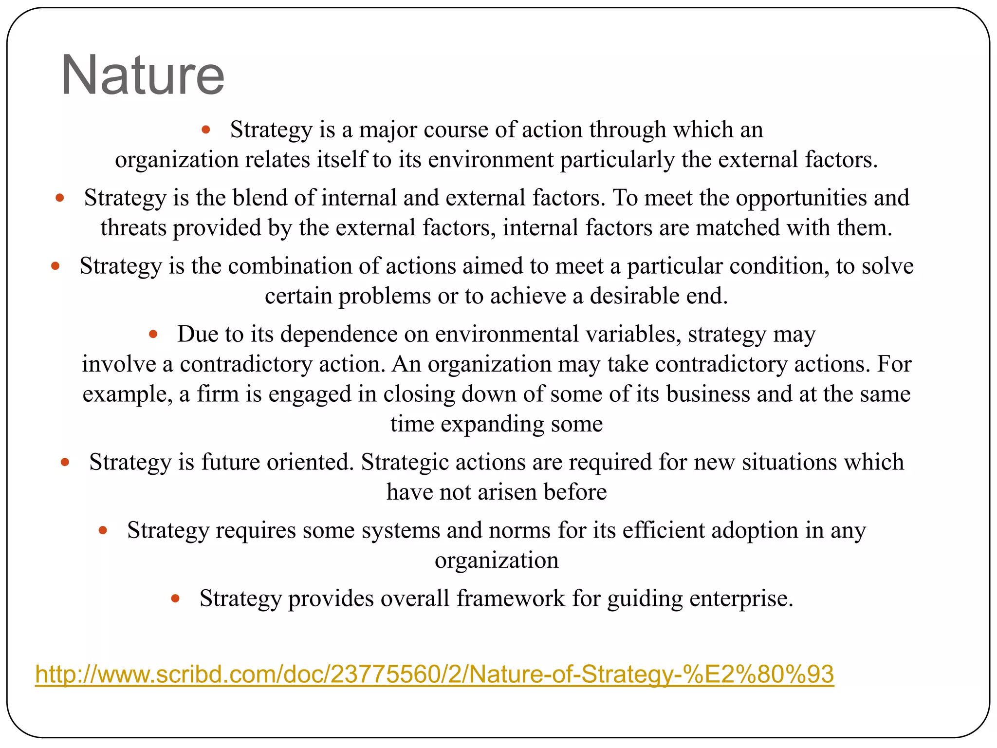 Nature
 Strategy is a major course of action through which an
organization relates itself to its environment particularly the external factors.
 Strategy is the blend of internal and external factors. To meet the opportunities and
threats provided by the external factors, internal factors are matched with them.
 Strategy is the combination of actions aimed to meet a particular condition, to solve
certain problems or to achieve a desirable end.
 Due to its dependence on environmental variables, strategy may
involve a contradictory action. An organization may take contradictory actions. For
example, a firm is engaged in closing down of some of its business and at the same
time expanding some
 Strategy is future oriented. Strategic actions are required for new situations which
have not arisen before
 Strategy requires some systems and norms for its efficient adoption in any
organization
 Strategy provides overall framework for guiding enterprise.
http://www.scribd.com/doc/23775560/2/Nature-of-Strategy-%E2%80%93
 