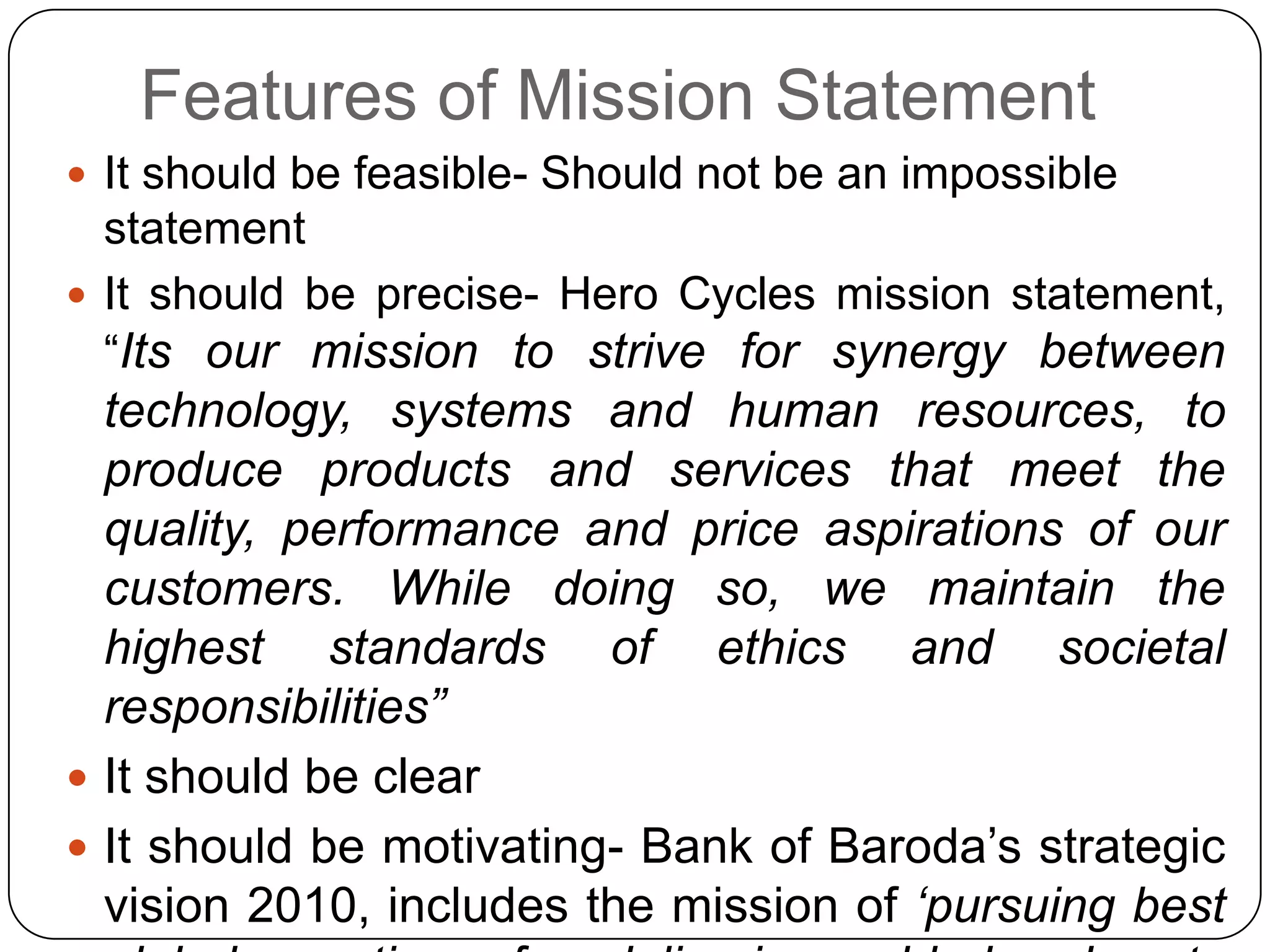 Features of Mission Statement
 It should be feasible- Should not be an impossible
statement
 It should be precise- Hero Cycles mission statement,
“Its our mission to strive for synergy between
technology, systems and human resources, to
produce products and services that meet the
quality, performance and price aspirations of our
customers. While doing so, we maintain the
highest standards of ethics and societal
responsibilities”
 It should be clear
 It should be motivating- Bank of Baroda‟s strategic
vision 2010, includes the mission of „pursuing best
 