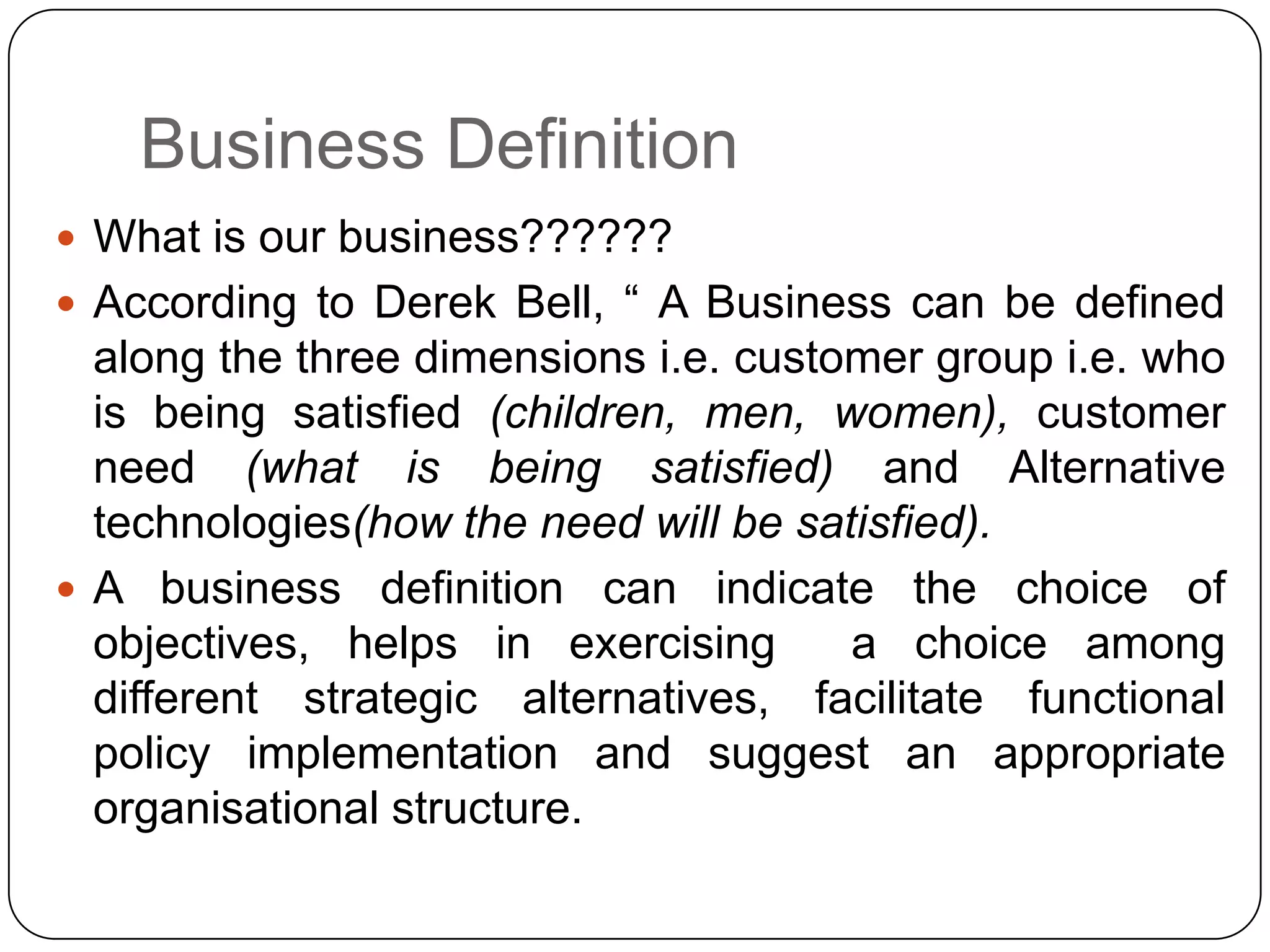 Business Definition
 What is our business??????
 According to Derek Bell, “ A Business can be defined
along the three dimensions i.e. customer group i.e. who
is being satisfied (children, men, women), customer
need (what is being satisfied) and Alternative
technologies(how the need will be satisfied).
 A business definition can indicate the choice of
objectives, helps in exercising a choice among
different strategic alternatives, facilitate functional
policy implementation and suggest an appropriate
organisational structure.
 