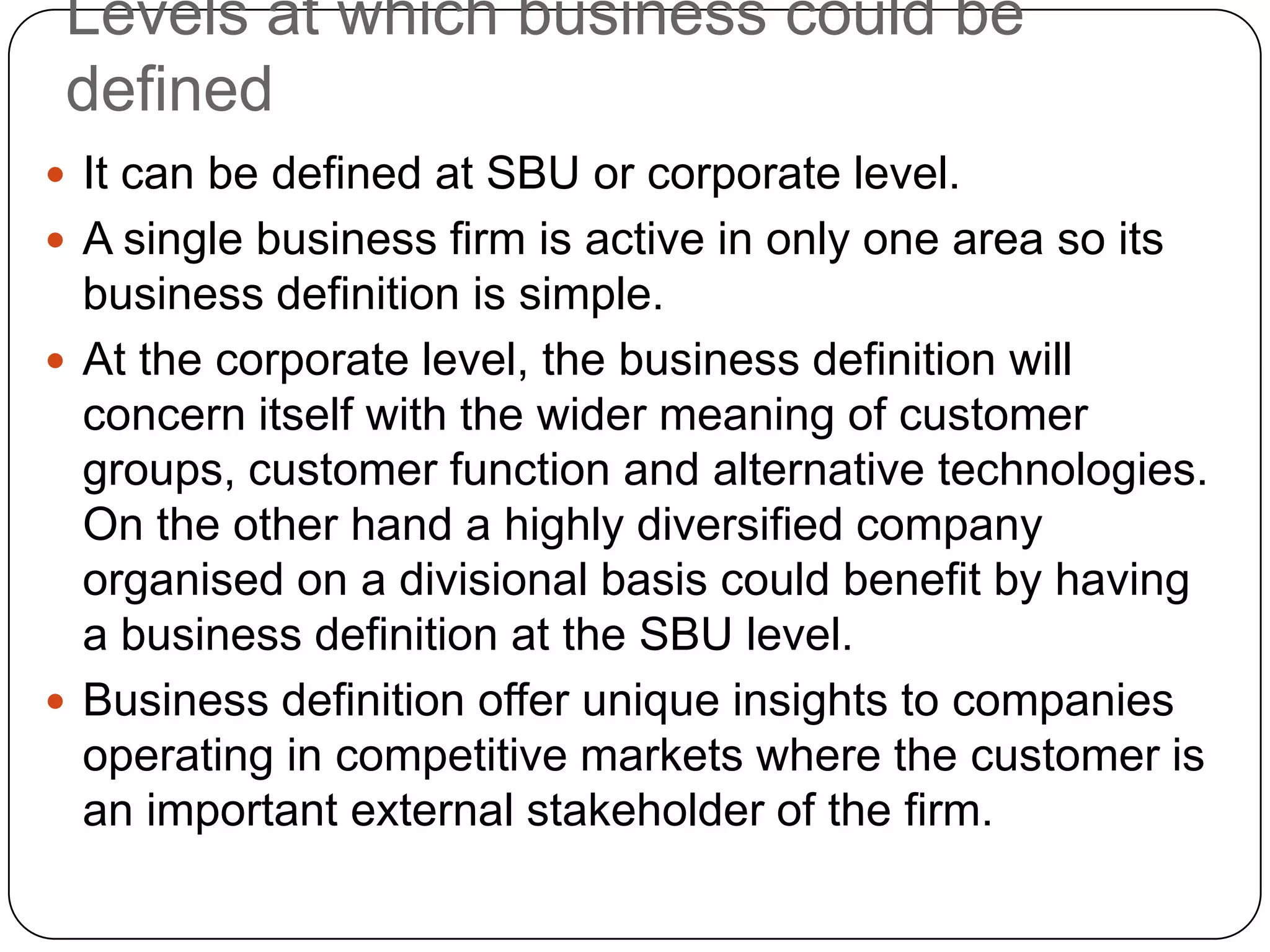 Levels at which business could be
defined
 It can be defined at SBU or corporate level.
 A single business firm is active in only one area so its
business definition is simple.
 At the corporate level, the business definition will
concern itself with the wider meaning of customer
groups, customer function and alternative technologies.
On the other hand a highly diversified company
organised on a divisional basis could benefit by having
a business definition at the SBU level.
 Business definition offer unique insights to companies
operating in competitive markets where the customer is
an important external stakeholder of the firm.
 