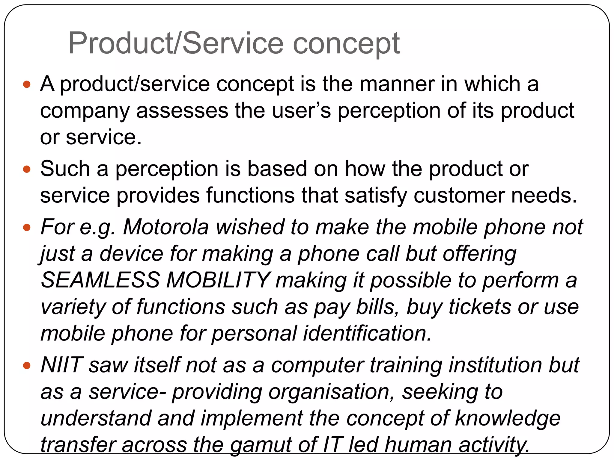 Product/Service concept
 A product/service concept is the manner in which a
company assesses the user‟s perception of its product
or service.
 Such a perception is based on how the product or
service provides functions that satisfy customer needs.
 For e.g. Motorola wished to make the mobile phone not
just a device for making a phone call but offering
SEAMLESS MOBILITY making it possible to perform a
variety of functions such as pay bills, buy tickets or use
mobile phone for personal identification.
 NIIT saw itself not as a computer training institution but
as a service- providing organisation, seeking to
understand and implement the concept of knowledge
transfer across the gamut of IT led human activity.
 