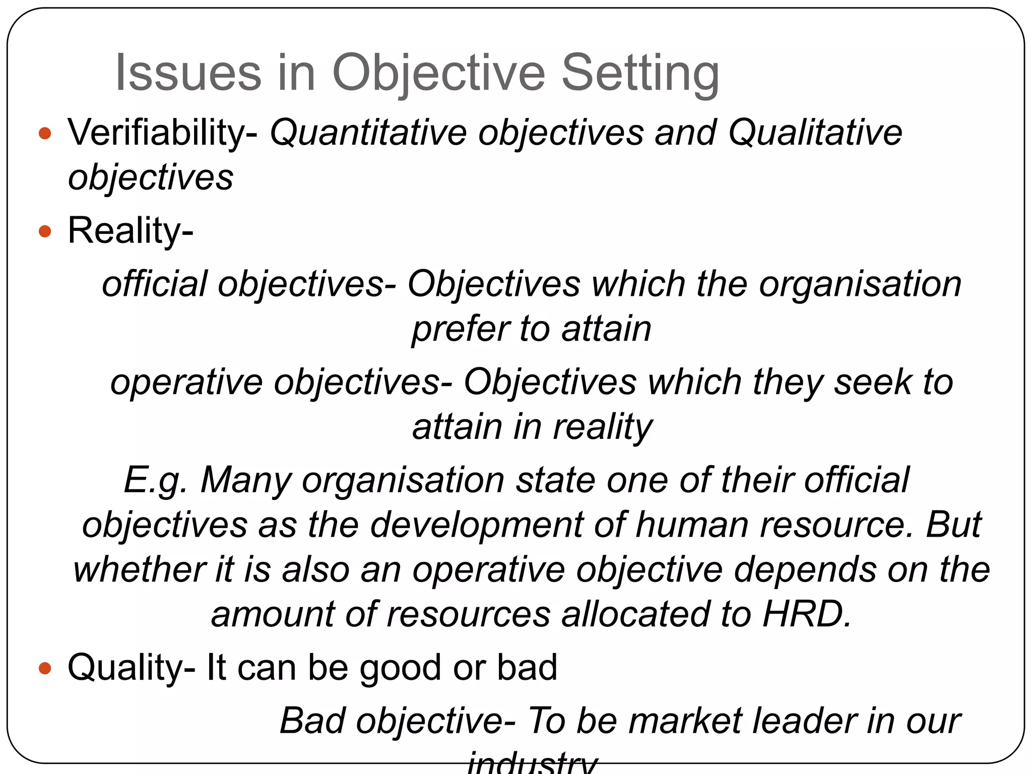 Issues in Objective Setting
 Verifiability- Quantitative objectives and Qualitative
objectives
 Reality-
official objectives- Objectives which the organisation
prefer to attain
operative objectives- Objectives which they seek to
attain in reality
E.g. Many organisation state one of their official
objectives as the development of human resource. But
whether it is also an operative objective depends on the
amount of resources allocated to HRD.
 Quality- It can be good or bad
Bad objective- To be market leader in our
 