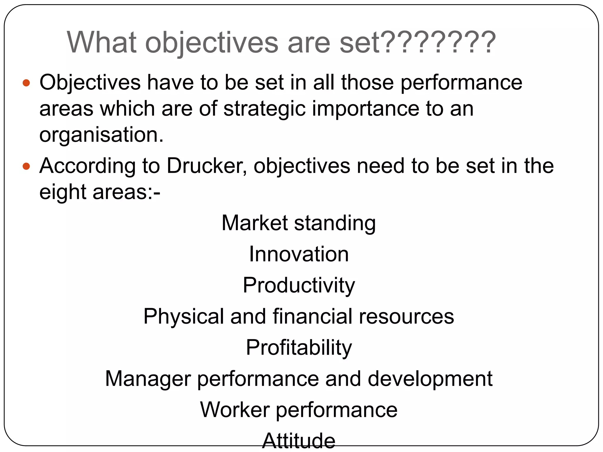 What objectives are set???????
 Objectives have to be set in all those performance
areas which are of strategic importance to an
organisation.
 According to Drucker, objectives need to be set in the
eight areas:-
Market standing
Innovation
Productivity
Physical and financial resources
Profitability
Manager performance and development
Worker performance
Attitude
 