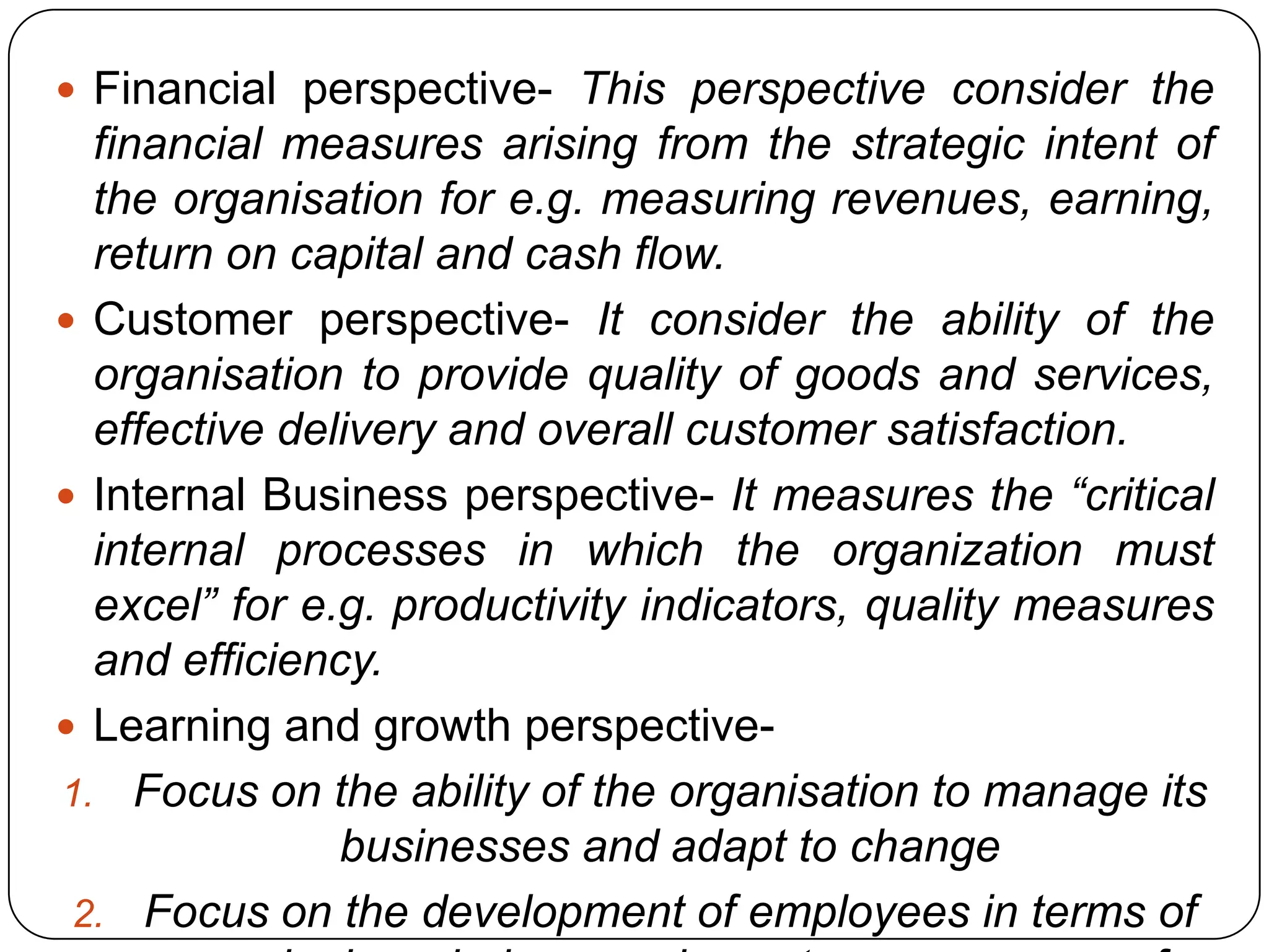  Financial perspective- This perspective consider the
financial measures arising from the strategic intent of
the organisation for e.g. measuring revenues, earning,
return on capital and cash flow.
 Customer perspective- It consider the ability of the
organisation to provide quality of goods and services,
effective delivery and overall customer satisfaction.
 Internal Business perspective- It measures the “critical
internal processes in which the organization must
excel” for e.g. productivity indicators, quality measures
and efficiency.
 Learning and growth perspective-
1. Focus on the ability of the organisation to manage its
businesses and adapt to change
2. Focus on the development of employees in terms of
 