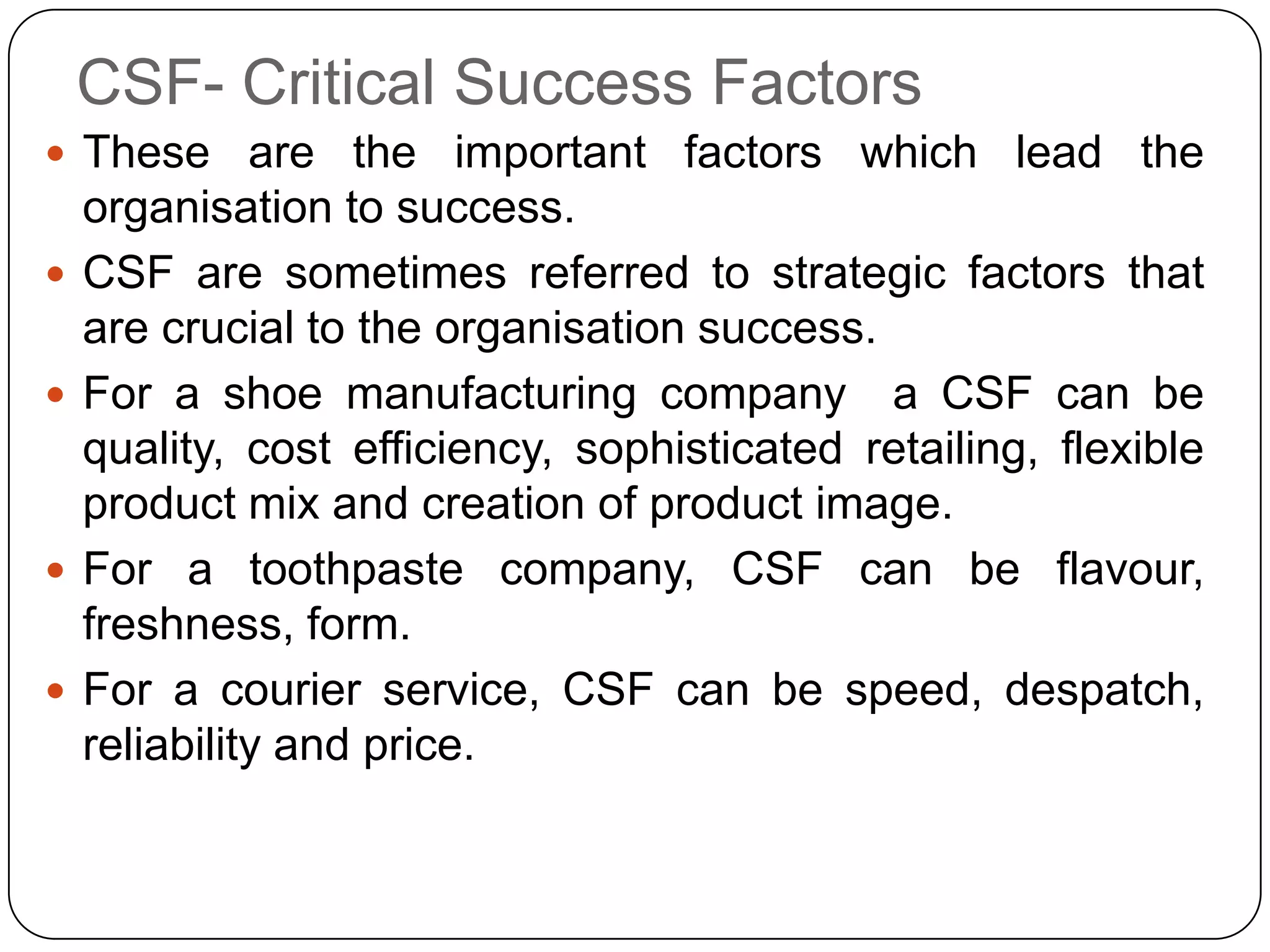 CSF- Critical Success Factors
 These are the important factors which lead the
organisation to success.
 CSF are sometimes referred to strategic factors that
are crucial to the organisation success.
 For a shoe manufacturing company a CSF can be
quality, cost efficiency, sophisticated retailing, flexible
product mix and creation of product image.
 For a toothpaste company, CSF can be flavour,
freshness, form.
 For a courier service, CSF can be speed, despatch,
reliability and price.
 
