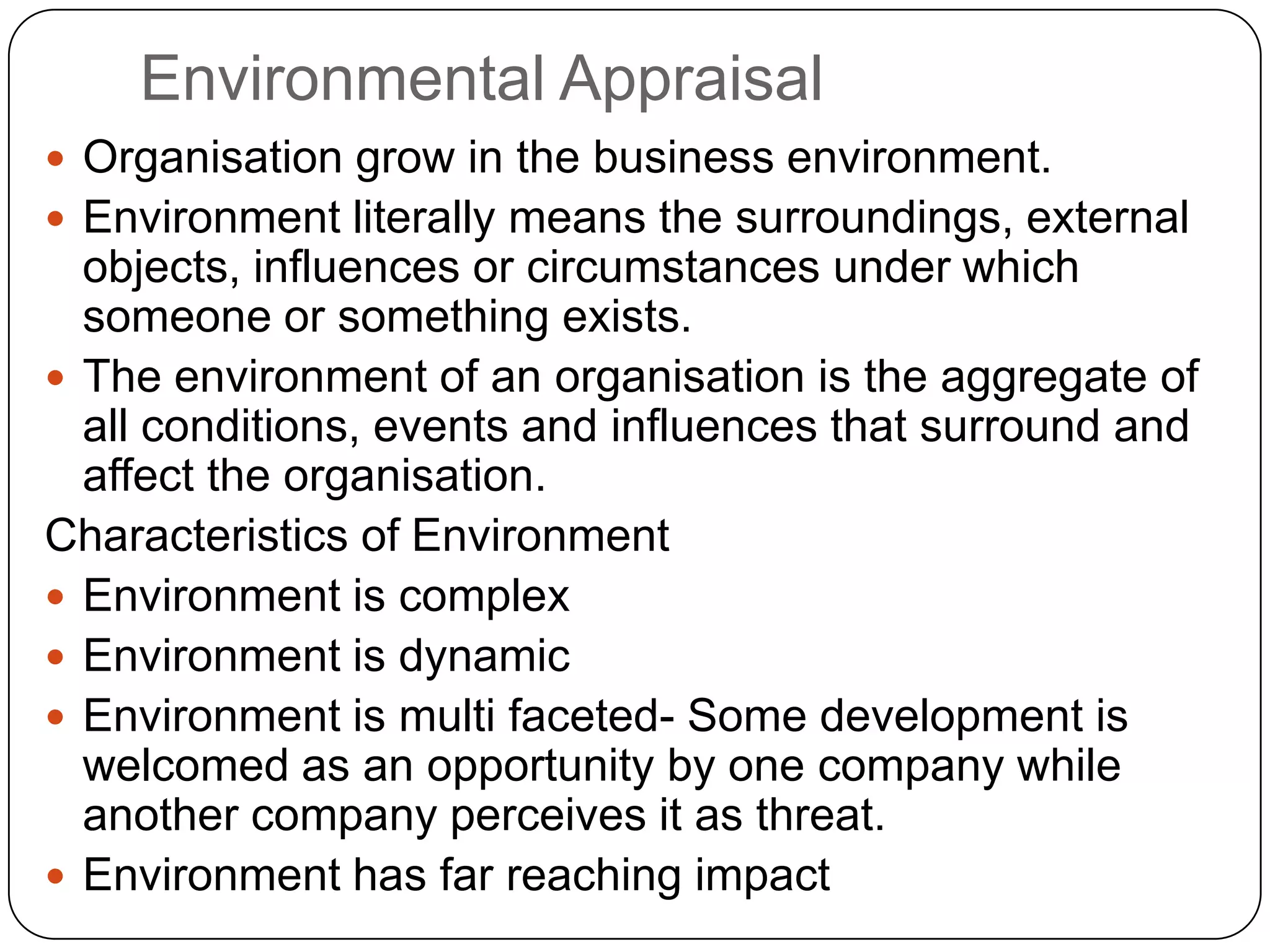 Environmental Appraisal
 Organisation grow in the business environment.
 Environment literally means the surroundings, external
objects, influences or circumstances under which
someone or something exists.
 The environment of an organisation is the aggregate of
all conditions, events and influences that surround and
affect the organisation.
Characteristics of Environment
 Environment is complex
 Environment is dynamic
 Environment is multi faceted- Some development is
welcomed as an opportunity by one company while
another company perceives it as threat.
 Environment has far reaching impact
 