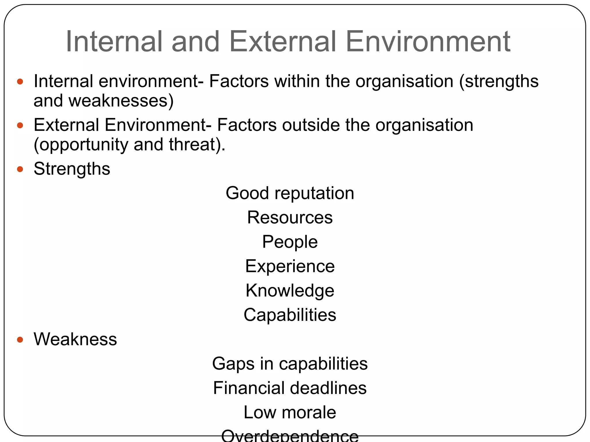 Internal and External Environment
 Internal environment- Factors within the organisation (strengths
and weaknesses)
 External Environment- Factors outside the organisation
(opportunity and threat).
 Strengths
Good reputation
Resources
People
Experience
Knowledge
Capabilities
 Weakness
Gaps in capabilities
Financial deadlines
Low morale
 