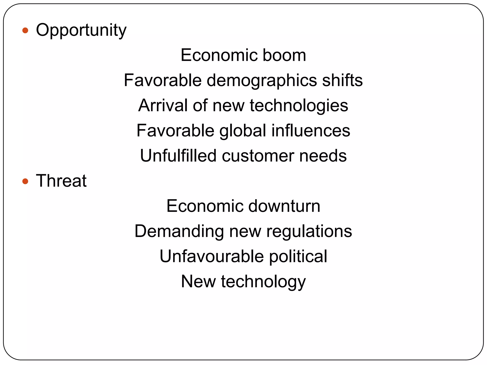  Opportunity
Economic boom
Favorable demographics shifts
Arrival of new technologies
Favorable global influences
Unfulfilled customer needs
 Threat
Economic downturn
Demanding new regulations
Unfavourable political
New technology
 