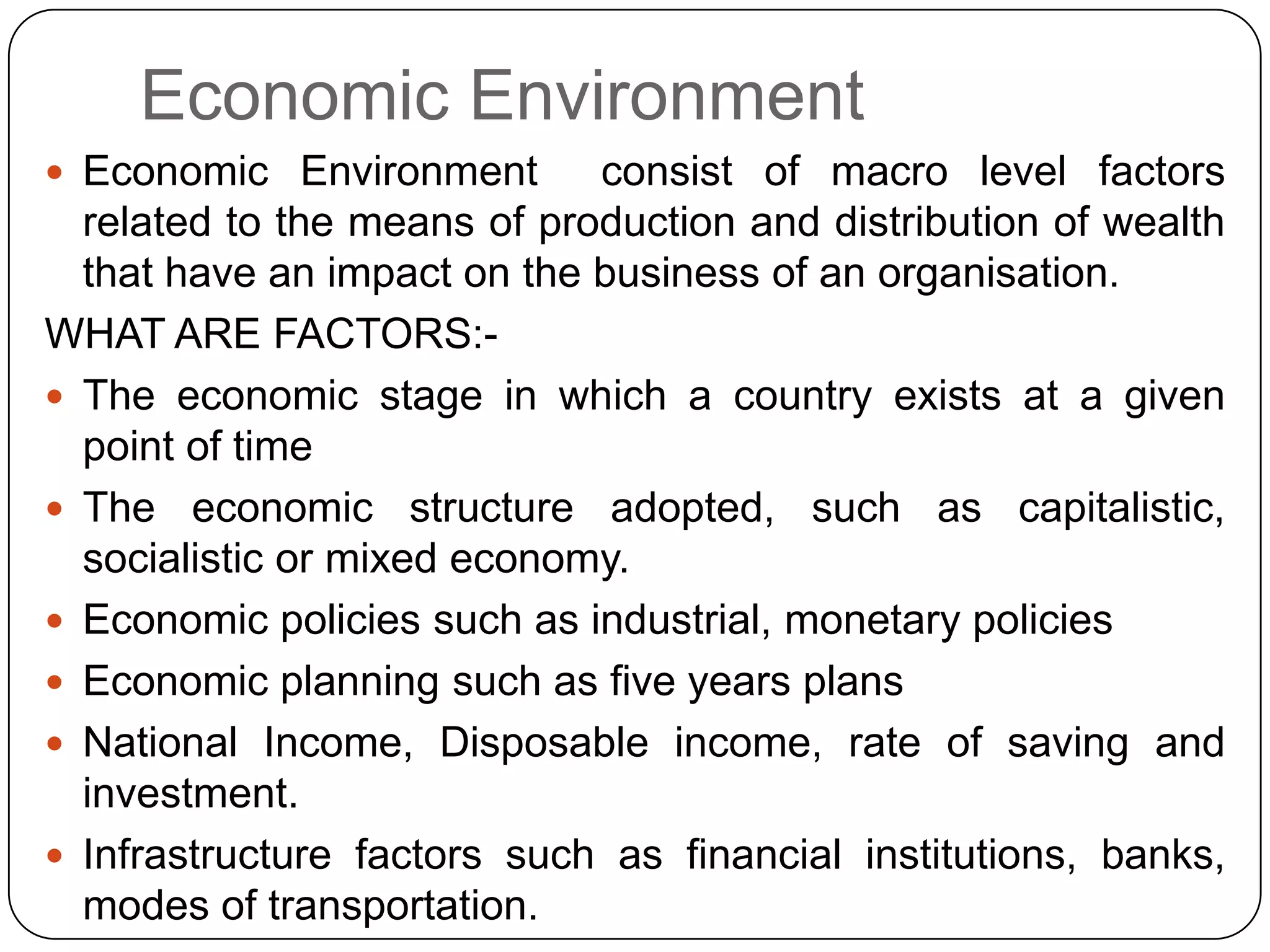 Economic Environment
 Economic Environment consist of macro level factors
related to the means of production and distribution of wealth
that have an impact on the business of an organisation.
WHAT ARE FACTORS:-
 The economic stage in which a country exists at a given
point of time
 The economic structure adopted, such as capitalistic,
socialistic or mixed economy.
 Economic policies such as industrial, monetary policies
 Economic planning such as five years plans
 National Income, Disposable income, rate of saving and
investment.
 Infrastructure factors such as financial institutions, banks,
modes of transportation.
 