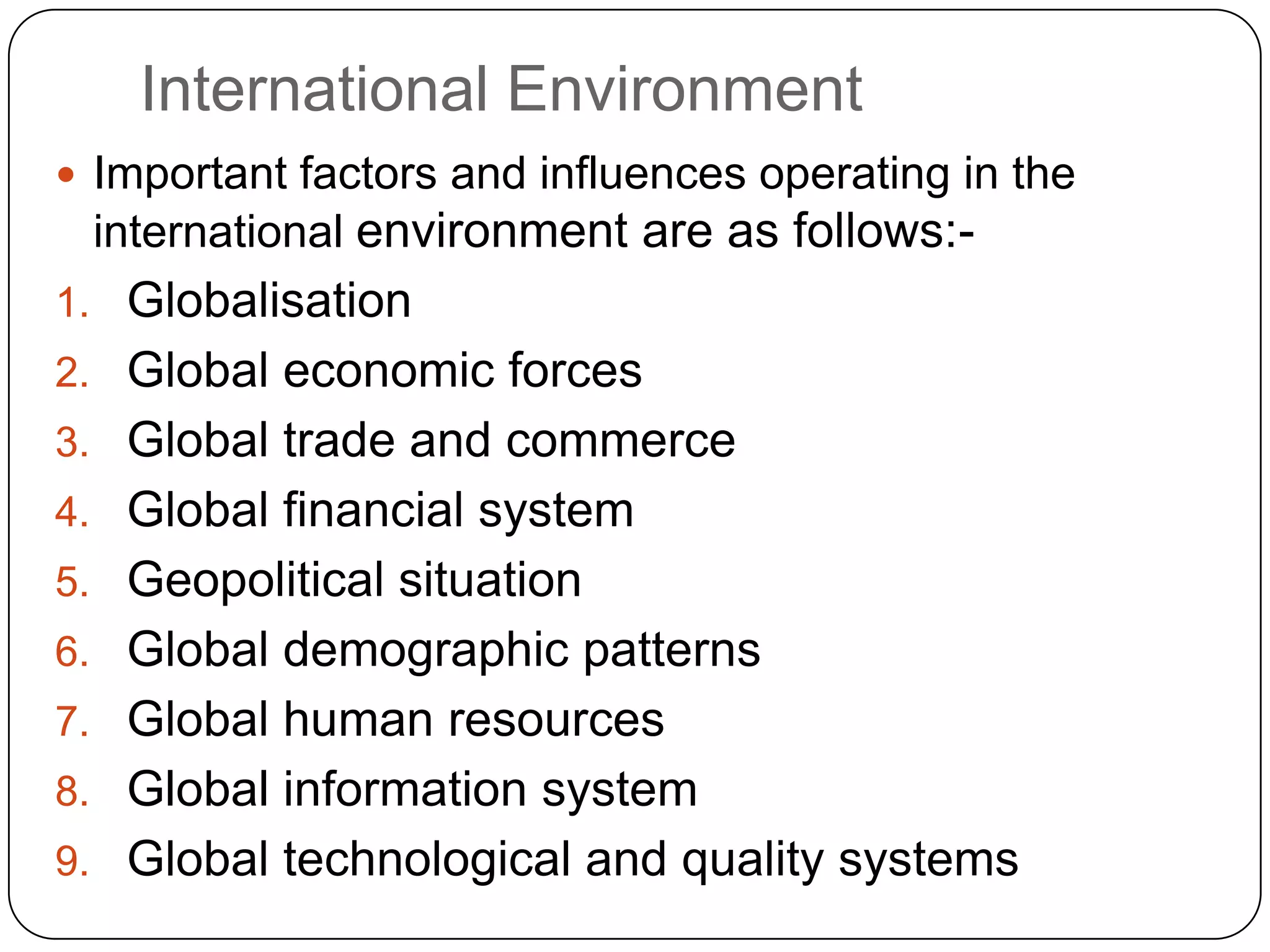International Environment
 Important factors and influences operating in the
international environment are as follows:-
1. Globalisation
2. Global economic forces
3. Global trade and commerce
4. Global financial system
5. Geopolitical situation
6. Global demographic patterns
7. Global human resources
8. Global information system
9. Global technological and quality systems
 
