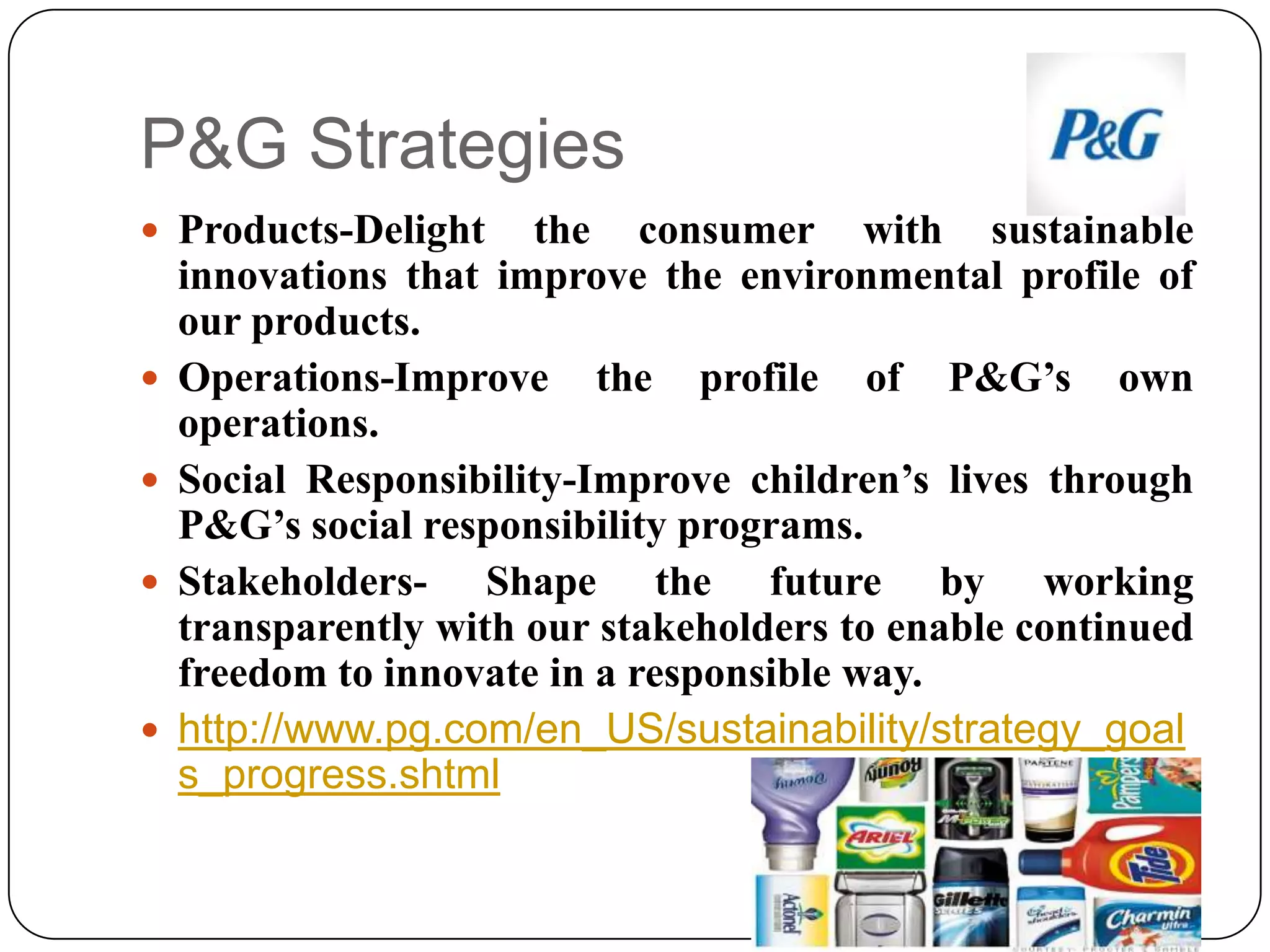 P&G Strategies
 Products-Delight the consumer with sustainable
innovations that improve the environmental profile of
our products.
 Operations-Improve the profile of P&G’s own
operations.
 Social Responsibility-Improve children’s lives through
P&G’s social responsibility programs.
 Stakeholders- Shape the future by working
transparently with our stakeholders to enable continued
freedom to innovate in a responsible way.
 http://www.pg.com/en_US/sustainability/strategy_goal
s_progress.shtml
 