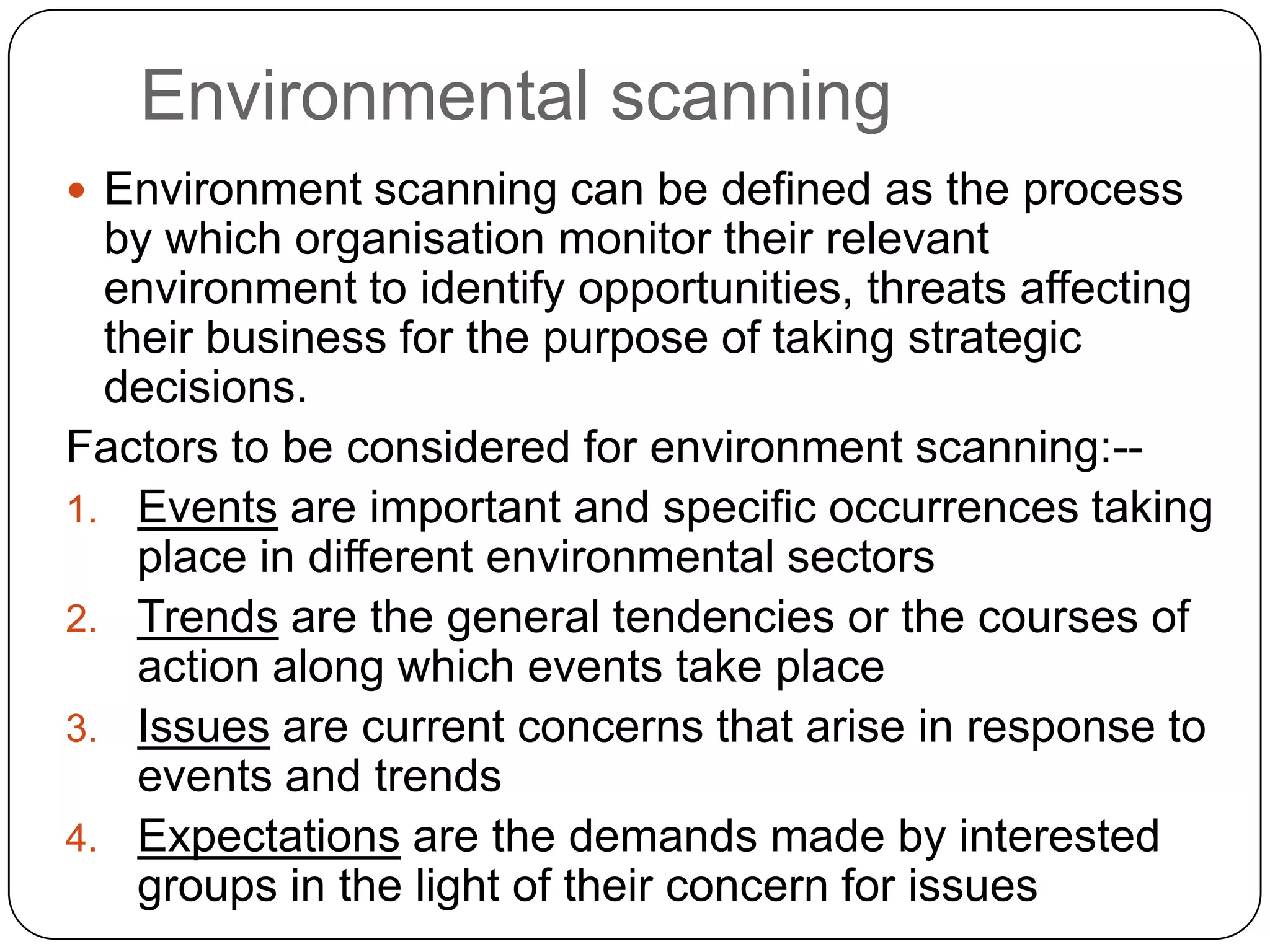 Environmental scanning
 Environment scanning can be defined as the process
by which organisation monitor their relevant
environment to identify opportunities, threats affecting
their business for the purpose of taking strategic
decisions.
Factors to be considered for environment scanning:--
1. Events are important and specific occurrences taking
place in different environmental sectors
2. Trends are the general tendencies or the courses of
action along which events take place
3. Issues are current concerns that arise in response to
events and trends
4. Expectations are the demands made by interested
groups in the light of their concern for issues
 