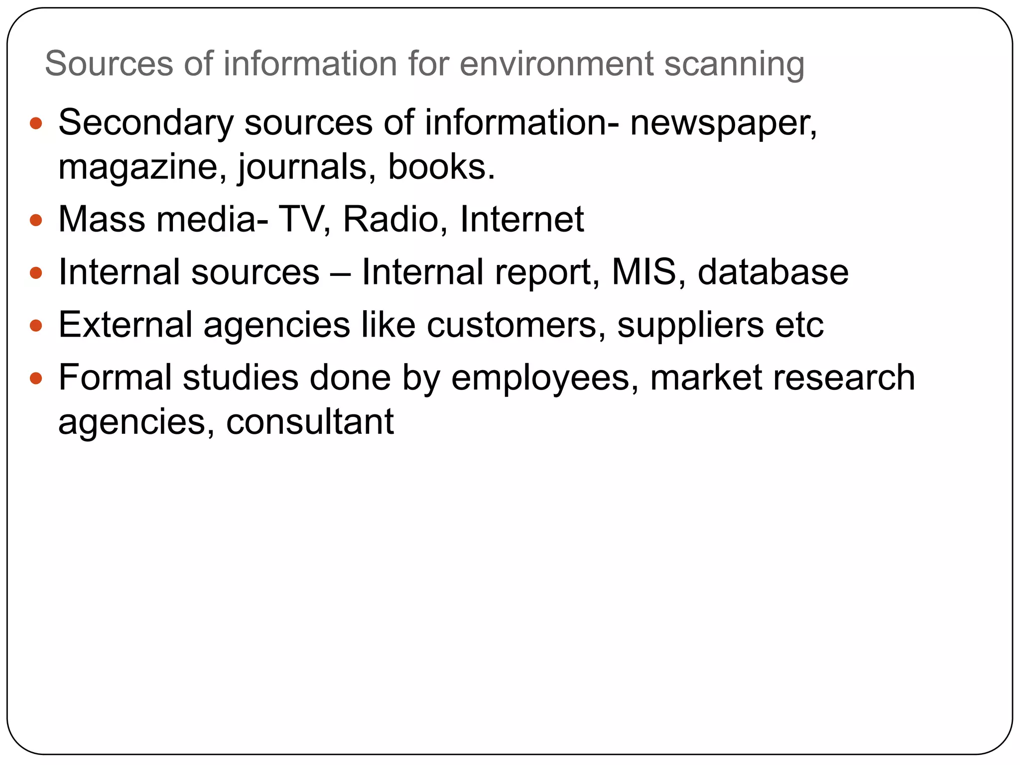 Sources of information for environment scanning
 Secondary sources of information- newspaper,
magazine, journals, books.
 Mass media- TV, Radio, Internet
 Internal sources – Internal report, MIS, database
 External agencies like customers, suppliers etc
 Formal studies done by employees, market research
agencies, consultant
 
