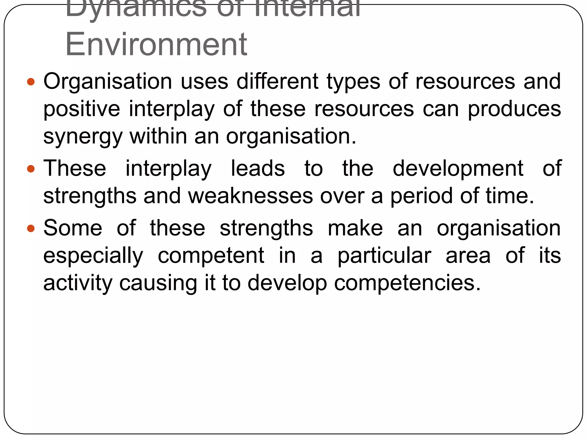 Dynamics of Internal
Environment
 Organisation uses different types of resources and
positive interplay of these resources can produces
synergy within an organisation.
 These interplay leads to the development of
strengths and weaknesses over a period of time.
 Some of these strengths make an organisation
especially competent in a particular area of its
activity causing it to develop competencies.
 